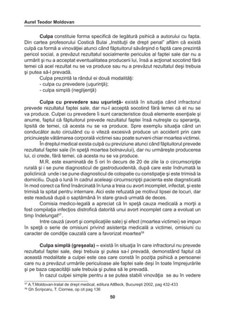 Aurel Teodor Moldovan 
50 
57 A.T.Moldovan-tratat de drept medical, editura AllBeck, Bucureşti 2002, pag 432-433 
58 Gh Scripcaru, T. Ciornea, op cit pag 136 
Culpa constituie forma specifică de legătură psihică a autorului cu fapta. 
Din cartea profesorului Costică Bulai „Instituţii de drept penal” aflăm că există 
culpă ca formă a vinovăţiei atunci când făptuitorul săvârşind o faptă care prezintă 
pericol social, a prevăzut rezultatul socialmente periculos al faptei sale dar nu a 
urmărit şi nu a acceptat eventualitatea producerii lui, însă a acţionat socotind fără 
temei că acel rezultat nu se va produce sau nu a prevăzut rezultatul deşi trebuia 
şi putea să-l prevadă. 
Culpa prezintă la rândul ei două modalităţi: 
- culpa cu prevedere (uşurinţă); 
- culpa simplă (neglijenţă) 
Culpa cu prevedere sau uşurinţă- există în situaţia când infractorul 
prevede rezultatul faptei sale, dar nu-l acceptă socotind fără temei că el nu se 
va produce. Culpei cu prevedere îi sunt caracteristice două elemente esenţiale şi 
anume, faptul că făptuitorul prevede rezultatul faptei însă nutreşte cu speranţa, 
lipsită de temei, că acesta nu se va produce. Spre exemplu situaţia când un 
conducător auto circulând cu o viteză excesivă produce un accident prin care 
pricinuieşte vătămarea corporală victimei sau poate surveni chiar moartea victimei. 
În dreptul medical exista culpă cu previziune atunci când făptuitorul prevede 
rezultatul faptei sale (în speţă moartea bolnavului), dar nu urmăreşte producerea 
lui, ci crede, fără temei, că acesta nu se va produce. 
M.R. este examinată de 5 ori în decurs de 20 de zile la o circumscripţie 
rurală şi i se pune diagnosticul de gastroduodenită, după care este îndrumată la 
policlinică unde i se pune diagnosticul de colopatie cu constipaţie şi este trimisă la 
domiciliu. După o lună în cadrul aceleaşi circumscripţii pacienta este diagnsticată 
în mod corect ca fiind însărcinată în luna a treia cu avort incomplet, infectat, şi este 
trimisă la spital pentru internare. Aici este refuzată pe motivul lipsei de locuri, dar 
este readusă după o saptămână în stare gravă urmată de deces. 
Comisia medico-legală a apreciat că în speţă cauza medicală a morţii a 
fost compilaţia infecţios distrofică datorită unui avort incomplet care a evoluat un 
timp îndelungat57 . 
Intre cauză (avort şi complicaţiile sale) şi efect (moartea victimei) se impun 
în speţă o serie de omisiuni privind asistenţa medicală a victimei, omisiuni cu 
caracter de condiţie cauzală care a favorizat moartea58 
Culpa simplă (greşeala) – există în situaţia în care infractorul nu prevede 
rezultatul faptei sale, deşi trebuia şi putea sa-l prevadă, demonstând faptul că 
această modalitate a culpei este cea care constă în poziţia psihică a persoanei 
care nu a prevăzut urmările periculoase ale faptei sale deşi în toate împrejurările 
şi pe baza capacităţii sale trebuia şi putea să le prevadă. 
În cazul culpei simple pentru a se putea stabili vinovăţia se au în vedere 
 