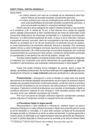 DREPT PENAL. PARTEA GENERALĂ 
51 
59 A.T.Moldovan- Tratat de drept medical, editura AllBeck, Bucureşti 2002, pag 435 
două criterii: 
- un criteriu obiectiv prin care se urmăreşte să se stabilească dacă fap-tuitorul 
trebuia să prevadă rezultatul socialmente periculos; 
- un criteriu subiectiv prin care se urmăreşte să se verifice dacă făptuitorul 
care avea posibilitatea să prevadă rezultatul socialmente periculos, a 
putut să prevadă rezultatul în momentul săvârşirii faptei. 
Pentru cea de-a doua categorie de culpă în dreptul medical un caz ilustrativ 
ar fi următorul „L.M. în vârstă de 18 ani, a fost internat într-o secţie de urgenţă 
pentru agitaţie psihomotorie şi delir nesistematizat (pe foaia de observaţie a fost 
consemnat diagnosticul de intoxicaţie accidentală cu o substanţă necunoscută). 
Bolnavei i s-a administrat bicarbonat de sodiu. A doua zi de la internare, bolnava 
a prezentat cianoză, convulsii, stare de inconştienţă şi de stop cardio-respirator. 
Medicii au constatat că în loc de ser bicarbonat s-a perfuzat clorură de potasiu. 
In ciuda tratamentului de reanimare efectuat, bolnava a decedat. Prin corelarea 
datelor clinice cu cele morfologice concluzia raportului de autopsie a fost în sensul 
că moartea pacientei L.M. a fost consecinţa unui accident terapeutic, prin confuzia 
medicamentelor şi s-a produs prin stop cardiac, consecutiv administrării neindicate 
şi supradozate a unei perfuzii de clorură de potasiu, soluţie 10%. 
Comisia medico-legală a considerat că este vorba de o greşeală de diagnostic 
şi tratament prin încalcarea unei norme elementare de supraveghere şi vigilenţă, 
constând în administrarea unei substanţe medicamentoase în doză legală”59 . 
Culpa mai poate îmbrăca forma nebăgării de seamă, adică a lispei de 
atenţie, de abilitate profesională. Se mai face distincţie între culpa directă (acţiunea 
săvârşită de infractor) şi culpa indirectă (acţiunea săvârşită de o alta persoană). 
Praeterintenţia – presupune o unire a intenţiei cu culpa care mai poartă 
denumirea şi de intenţie depăşită caracterizăndu-se prin faptul că subiectul acţiunii 
doreşte sau acceptă producerea urmării periculoase, urmări pe care le-a prevăzut 
însă a socotit că acestea nu se vor produce, dar cele produse în realitate sunt mult 
mai grave. Faptuitorul urmărind producerea unui rezultat, el săvârşeşte o faptă ce 
constituie elementul material al unei infracţiuni, însă rezultatul produs este mult 
mai grav (loviri sau vătămări cauzatoare de moarte). 
Prin noul cod penal se doreşte unificarea regimului sancţionator prevăzut 
pentru acţiunea şi inacţiunea comisă cu aceeaşi formă de vinovăţie. 
c) Prevederea faptei în legea penală 
Reprezentând o altă trăsătură a infracţiunii, arătând faptul că pentru 
existenţa infracţiunii nu este suficient să existe o faptă care prezintă pericol social 
şi să fie săvârşită cu vinovăţie, ci în plus este necesar ca fapta să fie prevăzută 
de legea penală ca infracţiune şi să fie ca atare sancţionată. In partea generală a 
codului penal se defineşte şi se reglementează noţiunea generală de infracţiune, 
ca apoi în partea Specială a Codului penal se prevede şi se descrie fiecare faptă 
 