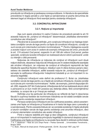 Aurel Teodor Moldovan 
52 
60 A. T. Moldovan – Note de curs Drept Penal – Partea Generală , Universitatea Transilvania , 
Braşov 2004 
61 C. Bulai , Manual de drept penal –Partea generală , Ed All , Bucureşti 1997, pag 167 
prevăzută ca infracţiune şi pedeapsa corespunzătoare. In literatura de specialitate 
prevederea în legea penală a unei fapte şi sancţionarea ei poarta denumirea de 
element legal al infracţiunii fiind esenţial pentru existenţa infracţiunii 
3.2. CONŢINUTUL INFRACŢIUNII 
3.2.1. Noţiune şi importanţă 
Aşa cum apare prevăzut în cadrul Codului de procedură penală la art.10 
această noţiune de „conţinut al infracţiunii” desemnează „totalitatea elementelor 
constitutive ale infracţiunii”. 
Plecând de la această definiţie „prin conţinutul infracţiunii se înţelege totali-tatea 
condiţiilor cerute de lege pentru ca fapta să constituie infracţiune, condiţii ce 
sunt cerute prin intermediul normelor incriminatoare.”60 Pentru înţelegerea exactă 
a acestei noţiuni vom avea în vedere de exemplu infracţiunea de omor, prevăzută 
la art. 174 actualul Cod penal, respectiv în art 186 din viitorul Cod penal, partea 
specială, conţinutul acestei infracţiuni se realizează atunci când o persoană ucide 
cu intenţie o altă persoană. 
Noţiunea de infracţiune şi noţiunea de conţinut al infracţiunii sunt două 
noţiuni distincte, deoarece noţiunea de infracţiune are în vedere trăsăturile esenţiale 
ale oricărei infracţiuni, iar noţiunea de conţinut al infracţiunii reprezintă de fapt 
trăsăturile specifice fiecărei infracţiuni, trăsături care în sfera ilicitului penal o deo-sebesc 
de celelalte infracţiuni, astfel această noţiune de „conţinut al infracţiunii” 
serveşte la calificarea infracţiunilor îndeplinind totodată şi un rol important în re-alizarea 
legalităţii. 
Conţinutul infracţiunii este definit de profesorul C. Bulai ca „totalitatea 
condiţiilor cerute de lege pentru ca o faptă să constituie infracţiune. Aceste condiţii 
sunt cerute prin normele incriminatoare.” Astfel, de exemplu, potrivit dispoziţiei din 
art .208, respectiv 227 din Codul penal, infracţiunea de furt se realizează atunci când 
o persoană ia un bun mobil din posesia sau detenţia alteia, fără consimţământul 
acesteia, cu scopul de a şi-l însuşi pe nedrept. 
Definiţia unui tip particular de infracţiune se reflectă de fapt în descrierea 
făcută în cuprinsul textelor de incriminare indicându-se tot odată condiţiile cerute 
de lege pentru existenţa respectivei infracţiuni. 
Pe baza conţinutului infracţiunii are loc calificarea acesteia, adică caracteri-zarea 
unei fapte ca infracţiune şi încadrarea ei în textul de lege care o prevede şi 
o sancţionează. Pentru aceasta trebuie să se constate existenţa în fapta săvârşită 
a tuturor condiţiilor cerute de lege pentru existenţa unei anumite infracţiuni, deci 
a tuturor elementelor constitutive ale acelei infracţiuni. 
Fiind o noţiune stabilită prin lege şi deci obligatorie, conţinutul infracţiunii 
are un rol important în realizarea principiului legalităţii în domeniul dreptului penal. 
Calificarea unei fapte ca infracţiune nu se poate face decât în strânsă conformitate 
 