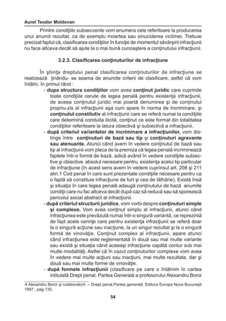 Aurel Teodor Moldovan 
54 
4 Alexandru Boroi şi colaboratorii. – Drept penal.Partea generală. Editura Europa Nova Bucureşti 
1997 , pag.135. 
Printre condiţiile subsecvente vom enumera cele referitoare la producerea 
unui anumit rezultat, ca de exemplu moartea sau sinuciderea victimei. Trebuie 
precizat faptul că, clasificarea condiţiilor în funcţie de momentul săvârşirii infracţiunii 
nu face altceva decât să ajute la o mai bună cunoaştere a conţinutului infracţiunii. 
3.2.3. Clasificarea conţinuturilor de infracţiune 
În ştiinţa dreptului penal clasificarea conţinuturilor de infracţiune se 
realizează ţinându- se seama de anumite criterii de clasificare, astfel că vom 
întâlni, în primul rând : 
- dupa structura condiţiilor vom avea conţinut juridic care cuprinde 
toate condiţiile cerute de legea penală pentru existenţa infracţiunii, 
de aceea conţinutul juridic mai poartă denumirea şi de conţinutul 
propriu-zis al infracţiunii aşa cum apare în norma de incriminare, şi 
conţinutul constitutiv al infracţiunii care se referă numai la condiţiile 
care determină conduita ilicită, conţinut ce este format din totalitatea 
condiţiilor referitoare la latura obiectivă şi subiectivă a infracţiunii. 
- după criteriul variantelor de incriminare a infracţiunilor, vom dis-tinge 
între conţinuturi de bază sau tip şi conţinuturi agravante 
sau atenuante. Atunci când avem în vedere conţinutul de bază sau 
tip al infracţiunii vom pleca de la premiza că legea penală incriminează 
faptele într-o formă de bază, adică având în vedere condiţiile subiec-tive 
şi obiective absolut necesare pentru existenţa acelui tip particular 
de infracţiune (în acest sens avem în vedere cuprinsul art. 208 şi 211 
alin.1 Cod penal în care sunt prezentate condiţiile necesare pentru ca 
o faptă să constituie infracţiune de furt şi cea de tâlhărie). Există însă 
şi situaţia în care legea penală adaugă conţinutului de bază anumite 
condiţii care nu fac altceva decât după caz să reducă sau să sporească 
pericolul social abstract al infracţiunii. 
- după criteriul structurii juridice, vom vorbi despre conţinuturi simple 
şi complexe. Vom avea conţinut simplu al infracţiunii, atunci când 
infracţiunea este prevăzută numai într-o singură variantă, ce reprezintă 
de fapt acele cerinţe care pentru existenţa infracţiunii se referă doar 
la o singură acţiune sau inacţiune, la un singur rezultat şi la o singură 
formă de vinovăţie. Conţinut complex al infracţiunii, apare atunci 
când infracţiunea este reglementată în două sau mai multe variante 
sau există şi situaţia când aceeaşi infracţiune capătă contur sub mai 
multe modalităţi. Astfel că în cazul conţinuturilor complexe vom avea 
în vedere mai multe acţiuni sau inacţiuni, mai multe rezultate, dar şi 
două sau mai multe forme de vinovăţie. 
- după formele infracţiunii (clasificare pe care o întâlnim în cartea 
intitulată Drept penal. Partea Generală a profesorului Alexandru Boroi 
 