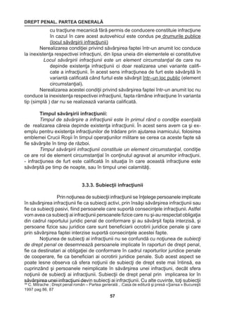 DREPT PENAL. PARTEA GENERALĂ 
57 
68 C. Mitrache ; Drept penal român – Partea generală , .Casa de editură şi presă «Şansa » Bucureşti 
1997 pag 86, 87 
cu tracţiune mecanică fără permis de conducere constituie infracţiune 
în cazul în care acest autovehicul este condus pe drumurile publice 
(locul săvârşirii infracţiunii) 
Nerealizarea condiţiei privind săvârşirea faptei într-un anumit loc conduce 
la inexistenţa respectivei infracţiuni, din lipsa uneia din elementele ei constitutive 
Locul săvârşirii infracţiunii este un element circumstanţial de care nu 
depinde existenţa infracţiunii ci doar realizarea unei variante califi-cate 
a infracţiunii. În acest sens infracţiunea de furt este săvârşită în 
variantă calificată când furtul este săvârşit într–un loc public (element 
circumstanţial). 
Nerealizarea acestei condiţii privind săvârşirea faptei într-un anumit loc nu 
conduce la inexistenţa respectivei infracţiunii, fapta rămâne infracţiune în varianta 
tip (simplă ) dar nu se realizează varianta calificată. 
Timpul săvârşirii infracţiunii: 
Timpul de săvârşire a infracţiunii este în primul rând o condiţie esenţială 
de realizarea căreia depinde existenţa infracţiunii. În acest sens avem ca şi ex-emplu 
pentru existenţa infracţiunilor de trădare prin ajutarea inamicului, folosirea 
emblemei Crucii Roşii în timpul operaţiunilor militare se cerea ca aceste fapte să 
fie săvârşite în timp de război. 
Timpul săvârşirii infracţiunii constituie un element circumstanţial, condiţie 
ce are rol de element circumstanţial în conţinutul agravat al anumitor infracţiuni. 
- infracţiunea de furt este calificată în situaţia în care această infracţiune este 
săvârşită pe timp de noapte, sau în timpul unei calamităţi. 
3.3.3. Subiecţii infracţiunii 
Prin noţiunea de subiecţii infracţiunii se înţelege persoanele implicate 
în săvârşirea infracţiunii fie ca subiecţi activi, prin însăşi săvârşirea infracţiunii sau 
fie ca subiecţi pasivi, fiind persoanele care suportă consecinţele infracţiunii. Astfel 
vom avea ca subiecţi ai infracţiunii persoanele fizice care nu şi-au respectat obligaţia 
din cadrul raportului juridic penal de conformare şi au săvârşit fapta interzisă, şi 
persoane fizice sau juridice care sunt beneficiarii ocrotirii juridice penale şi care 
prin săvârşirea faptei interzise suportă consecinţele acestei fapte. 
Noţiunea de subiecţi ai infracţiunii nu se confundă cu noţiunea de subiecţi 
de drept penal ce desemnează persoanele implicate în raporturi de drept penal, 
fie ca destinatari ai obligaţiei de conformare în cadrul raporturilor juridice penale 
de cooperare, fie ca beneficiari ai ocrotirii juridice penale. Sub acest aspect se 
poate lesne observa că sfera noţiunii de subiecţi de drept este mai întinsă, ea 
cuprinzând şi persoanele neimplicate în săvârşirea unei infracţiuni, decât sfera 
noţiunii de subiecţi ai infracţiunii. Subiecţii de drept penal prin implicarea lor în 
săvârşirea unei infracţiuni devin subiecţi ai infracţiunii. Cu alte cuvinte, toţi subiecţii 
 