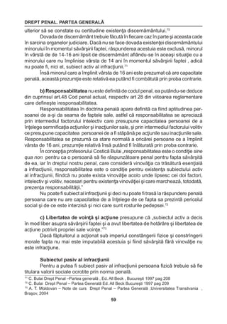 DREPT PENAL. PARTEA GENERALĂ 
59 
71 C. Bulai Drept Penal –Partea generală , Ed. All Beck , Bucureşti 1997 pag 208 
72 C. Bulai Drept Penal – Partea Generală Ed. All Beck Bucureşti 1997 pag 209 
73 A. T. Moldovan – Note de curs Drept Penal – Partea Generală ,Universitatea Transilvania , 
Braşov, 2004 
ulterior să se constate cu certitudine existenţa discernământului.70 
Dovada de discernământ trebuie făcută în fiecare caz în parte şi aceasta cade 
în sarcina organelor judiciare. Dacă nu se face dovada existenţei discernământului 
minorului în momentul săvârşirii faptei, răspunderea acestuia este exclusă, minorul 
în vârstă de de 14-16 ani lipsit de discernământ aflându-se în aceaşi situaţie cu a 
minorului care nu împlinise vârsta de 14 ani în momentul săvârşirii faptei , adică 
nu poate fi, nici el, subiect activ al infracţiunii.71 
Însă minorul care a împlinit vârsta de 16 ani este prezumat că are capacitate 
penală, această prezumţie este relativă ea putând fi combătută prin proba contrarie. 
b) Responsabilitatea nu este definită de codul penal, ea putându-se deduce 
din cuprinsul art.48 Cod penal actual, respectiv art 28 din viitoarea reglementare 
care defineşte iresponsabilitatea. 
Responsabilitatea în doctrina penală apare definită ca fiind aptitudinea per-soanei 
de a-şi da seama de faptele sale, astfel că responsabilitatea se apreciază 
prin intermediul factorului intelectiv care presupune capacitatea persoanei de a 
înţelege semnificaţia acţiunilor şi inacţiunilor sale, şi prin intermediul factorului volitiv 
ce presupune capacitatea persoanei de a fi stăpână pe acţiunile sau inacţiunile sale. 
Responsabilitatea se prezumă ca stare normală a oricărei persoane ce a împlinit 
vârsta de 16 ani, prezumţie relativă însă putând fi înlăturată prin proba contrarie. 
În concepţia profesorului Costică Bulai „responsabilitatea este o condiţie sine 
qua non pentru ca o persoană să fie răspunzătoare penal pentru fapta săvârşită 
de ea, iar în dreptul nostru penal, care consideră vinovăţia ca trăsătură esenţială 
a infracţiunii, responsabilitatea este o condiţie pentru existenţa subiectului activ 
al infracţiunii, fiindcă nu poate exista vinovăţie acolo unde lipsesc cei doi factori, 
intelectiv şi volitiv, necesari pentru existenţa vinovăţiei şi care marchează, totodată, 
prezenţa responsabilităţii.” 
Nu poate fi subiect al infracţiunii şi deci nu poate fi trasă la răspundere penală 
persoana care nu are capacitatea de a înţelege de ce fapta sa prezintă pericolul 
social şi de ce este interzisă şi nici care sunt rosturile pedepsei.72 
c) Libertatea de voinţă şi acţiune presupune că „subiectul activ a decis 
în mod liber asupra săvârşirii faptei şi a avut libertatea de hotărâre şi libertatea de 
acţiune potrivit propriei sale voinţe.”73 
Dacă făptuitorul a acţionat sub imperiul constângerii fizice şi constrîngerii 
morale fapta nu mai este imputabilă acestuia şi fiind săvârşită fără vinovăţie nu 
este infracţiune. 
Subiectul pasiv al infracţiunii 
Pentru a putea fi subiect pasiv al infracţiunii persoana fizică trebuie să fie 
titulara valorii sociale ocrotite prin norma penală. 
 