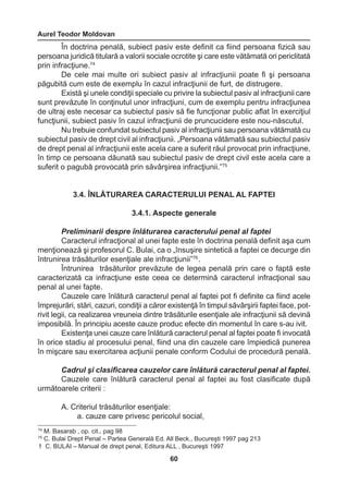 Aurel Teodor Moldovan 
60 
74 M. Basarab , op. cit., pag 98 
75 C. Bulai Drept Penal – Partea Generală Ed. All Beck., Bucureşti 1997 pag 213 
1 C. BULAI – Manual de drept penal, Editura ALL , Bucureşti 1997 
În doctrina penală, subiect pasiv este definit ca fiind persoana fizică sau 
persoana juridică titulară a valorii sociale ocrotite şi care este vătămată ori periclitată 
prin infracţiune.74 
De cele mai multe ori subiect pasiv al infracţiunii poate fi şi persoana 
păgubită cum este de exemplu în cazul infracţiunii de furt, de distrugere. 
Există şi unele condiţii speciale cu privire la subiectul pasiv al infracţiunii care 
sunt prevăzute în conţinutul unor infracţiuni, cum de exemplu pentru infracţiunea 
de ultraj este necesar ca subiectul pasiv să fie funcţionar public aflat în exerciţiul 
funcţiunii, subiect pasiv în cazul infracţiunii de pruncucidere este nou-născutul. 
Nu trebuie confundat subiectul pasiv al infracţiunii sau persoana vătămată cu 
subiectul pasiv de drept civil al infracţiunii. „Persoana vătămată sau subiectul pasiv 
de drept penal al infracţiunii este acela care a suferit răul provocat prin infracţiune, 
în timp ce persoana dăunată sau subiectul pasiv de drept civil este acela care a 
suferit o pagubă provocată prin săvârşirea infracţiunii.”75 
3.4. ÎNLĂTURAREA CARACTERULUI PENAL AL FAPTEI 
3.4.1. Aspecte generale 
Preliminarii despre înlăturarea caracterului penal al faptei 
Caracterul infracţional al unei fapte este în doctrina penală definit aşa cum 
menţionează şi profesorul C. Bulai, ca o „însuşire sintetică a faptei ce decurge din 
întrunirea trăsăturilor esenţiale ale infracţiunii”76 . 
Întrunirea trăsăturilor prevăzute de legea penală prin care o faptă este 
caracterizată ca infracţiune este ceea ce determină caracterul infracţional sau 
penal al unei fapte. 
Cauzele care înlătură caracterul penal al faptei pot fi definite ca fiind acele 
împrejurări, stări, cazuri, condiţii a căror existenţă în timpul săvârşirii faptei face, pot-rivit 
legii, ca realizarea vreuneia dintre trăsăturile esenţiale ale infracţiunii să devină 
imposibilă. În principiu aceste cauze produc efecte din momentul în care s-au ivit. 
Existenţa unei cauze care înlătură caracterul penal al faptei poate fi invocată 
în orice stadiu al procesului penal, fiind una din cauzele care împiedică punerea 
în mişcare sau exercitarea acţiunii penale conform Codului de procedură penală. 
Cadrul şi clasificarea cauzelor care înlătură caracterul penal al faptei. 
Cauzele care înlătură caracterul penal al faptei au fost clasificate după 
următoarele criterii : 
A. Criteriul trăsăturilor esenţiale: 
a. cauze care privesc pericolul social, 
 