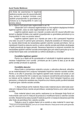 Aurel Teodor Moldovan 
62 
77 Prof univ dr Constantin Mitrache, conf univ dr Cristian Mitrache- Drept penal român-parte generală, 
pag 143, universul juridic 2009 ; 
iar in Viitorul Cod penal este reglemntată în art 19. 
Observăm că în viitoarea reglementare nu mai regăsim depăşirea limitelor 
legitimei apărări, ceea ce este reglementată în art 44, alin 3. 
Legitima apărare apare ca o ripostă şi acela care din cauza tulburării sau 
temerii a depăşit limitele unei apărări proporţionale cu gravitatea pericolului şi cu 
împrejurările în care s-a produs atacul.” 
Legitima apărare apare ca o riposta pe care o dă o persoană împotriva 
unui atac ce pune în pericol grav persoana, drepturile acesteia ori interesul pub-lic, 
riposte determinate de necesitatea apărării valorilor sociale periclitare. Cel ce 
ripostează împotriva atacului pentru a salva valorile sociale periclitate săvârşeşte 
o faptă prevăzută de legea penală. Deoarece faptuitorul a acţionat constrâns de 
necesitatea apărării valorilor sociale ameninţate grav prin atacul periculos şi nu cu 
voinţă liberă fapta este considerată ca nefiind săvârşită cu vinovăţie77 . 
Condiţiile legitimei apărări 
Pentru ca o faptă să fie considerată a fi săvârşită în legitimă apărare este 
necesar îndeplinirea unor condiţii privitoare pe de o parte la atac şi pe de altă 
parte condiţii privitoare la apărare. 
Condiţiile atacului 
Atacul este o comportare violentă a omului, o atitudine ofensivă, atitudine 
ce se materializează într-o acţiune îndreptată împotriva valorilor sociale ocrotite. 
Pentru a ne afla în prezenţa unei legitime apărării este necesar să existe un act 
de atac, concretizat fie într-o acţiune sau inacţiune socialmente periculoasă, atac 
ce trebuie să fie material, direct, imediat şi injust, fiind îndreptat împotriva unei 
persoane, a drepturilor acesteia sau împotriva unui interes public punând totodată 
în pericol grav valorile sociale ocrotite. 
1. Atacul trebuie să fie material. Atacul este material atunci când este exer-citat 
prin mijloace fizice menite să periciliteze existenţa fizică a unor valori sociale 
ocrotite. 
Este material atacul care pentru realizarea lui se foloseşte forţa fizică ori 
instrumente care sunt în măsură să producă o modificare fizică a valorilor sociale 
ocrotite. Deasemenea atacul poate fi realizat şi printr-o inacţiune deoarece permite 
altor forţe să pericliteze fizic valorile ocrotite. 
Trebuie a avut în vedere faptul că nu există un atac material în cazul agr- 
(3) Este de asemenea în legitimă 
apărare şi acela care din cauza tulburării 
sau temerii a depăşit limitele unei 
apărări proporţionale cu gravitatea pe-ricolului 
şi cu împrejurările în care s-a 
produs atacul. 
 
