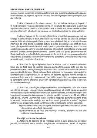 DREPT PENAL. PARTEA GENERALĂ 
63 
siunilor morale, deoarece persoana calomniată sau funcţionarul ultragiat nu poate 
invoca starea de legitImă apărare în cazul în care înţelege să se apere prin acte 
de violenţă. 
2. Atacul trebuie să fie direct - atunci când se îndreaptă şi pune în pericol 
în mod nemijlocit valoarea socială ocrotită. În literatura de specialitate s-a suţinut 
faptul că atacul este direct şi în situaţia în care vizează una dintre valorile sociale 
ocrotite chiar şi în situaţia în care nu are un contact nemiljocit cu acea valoare. 
3. Atacul trebuie să fie imediat - Caracterul imediat al atacului este dat de 
situaţia în care pericolul s-a ivit, ete actual sau este pe cale să se ivească, caracter 
ce este determinat de raportul în timp între atac şi obiectul vizat. În situaţia în care 
intervalul de timp dintre începerea actului şi ivirea pericolului este atât de mare 
încât oferă posibilitatea înlăturării acelui pericol prin alte mijloace, atacul nu mai 
poate fi considerta ca fiind imediat deoarece el nu oferă posibilitatea unui pericol 
prezent ci creeză doar premisele unui pericol care s-ar putea produce ulterior. 
Dacă însă fapta prevăzută de legea penală a intervenit după consumarea atacului 
ea apare ca o ripostă a fătuitorului neconsituind caracterul unei apărări astfel încât 
această faptă constituie infracţiune. 
4. Atacul să fie injust. Apare ca injust acel atac care nu are un fundament 
legal sau de fapt, care să justifice această comportare. Atacul este just sau nu 
poate da naştere unei legitime apărări atunci când constă într-o activitate permisă 
sau prevăzută de lege. Dacă cel care face apărarea nu cunoaşte starea de ire-sponsabilitate 
a agresorului, el va riposta în legitimă aparare nefiind obligat să 
caute o soluţie mai puţin periculoasă ci va înlătura pericolul prin mijloace pe care 
le consideră ca fiind eficiente, situaţie în care legitima apărare va intra în concurs 
şi cu eroarea de fapt. 
5. Atacul să pună în pericol grav persoana sau drepturile celui atacat sau 
un interes general. Legea impune condiţia ca atacul să poată cauza un pericol 
iremediabil sau greu remediabil unor valori sociale ocrotite, această condiţie fiind 
înşuşi motivarea acţiunii de apărare. În situaţia avută în vedere în art.22 alin.3 Noul 
Cod penal, anume „ săvârşirea faptei pentru a respinge pătrunderea fără drept 
în locuinţă, încăpere,dependinţe sau loc împrejumit ţinând de acestea”, legitima 
apărare este prezumată, dacă sunt îndeplinite următoarele condiţii specifice: 
a) pătrunderea în locuinţă,încăpere, dependinţe sau loc împrejmuit ţinând 
de acestea să se facă fără drept 
b) pătrunderea să se facă prin violenţă, viclenie, efracţie sau prin alte 
mijloace asemănătoare 
Condiţii privitoare la apărare 
a. Acţiunea de apărare să se realizeze printr-o faptă prevăzută de legea 
penală, îmbrăcând forma actelor pregătitoare ori tentativei, astfel că legitima 
 