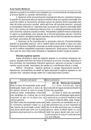 Aurel Teodor Moldovan 
64 
apărare nu poate fi invocată în cazul faptelor ce nu sunt prevăzute de legea penală 
şi anume faptele cu caracter administrativ, civil. 
b. Apărarea să fie necesară pentru respingerea atacului, caracterul necesar 
al apărării se apreciază atât sub raportul întinderii căt şi sub raportul intensităţii. Din 
punct de vedere al momentului săvârşirii actului de apărare limita necesităţii este 
dată de limita pericolului rezultat, adică atât timp cât subzistă pericolul subzistă 
şi necesitatea înlăturării lui. Apărarea este necesară sub raportul intensităţii atâta 
timp căt a condus şa înlăturarea atacului însă nu a depăşit gravitatea pericolului 
care ameninţa valoarea socială ocrotită. Necesitatea apărării trebuie analizată şi 
în raport cu posibilitatea celui atacata de a înfrunta gravitatea atacului. Doctrina 
penală consideră că legitima apăare subzistă şi atunci când cel atacata se salvează 
prin fugă, ascundere din faţa agresorului. 
c. Apărarea să fie proproţională cu gravitatea atacului. Proporţionalitatea 
apărării cu gravitatea atacului are în vedere faptul că de pildă în cazul unui atac 
îndreptat împotriva integrităţii corporale se poate riposta printr-o faptă de apărare 
ce are în vedere integritatea corporală a agresorului. Dacă apare un dezechilibru 
între cele de valori fapta este săvârşită cu depăşirea limitelor legitimei apărări. 
Efectele legitimei apărări: 
Fapta săvârşită în stare de legitimă apărare nu constituie infracţiune de-oarece 
lipseşte elementul de bază al infracţiunii şi anume vinovăţia, făptuitorul a 
fost constrâns de necesitatea înlăturării agresiunii, agrsiune ce punea în pericol 
valorile sociel ocrotite, neexistând din partea lui o manifestare liberă a voinţei. 
Nefiind infracţiune , legitima apărare nu atrage răspunderea penală a 
făptuitorului considerându-se astefl că fapta sâvărşită în legitimă apărare nu are 
caracter ilicit neputând atrage astfel nici o lată răspundere juridică. 
Actualul cod penal Viitorul cod penal 
Art 45 
Este în stare de necesitate acela care 
săvârşeşte fapta pentru a salva de la 
un pericol iminent şi care nu poate fi 
înlăturat altfel, integritatea corporală 
sau sănătatea sa, a altuia sau un bun 
important al său ori al altuia sau un 
interes general; 
Se află în stare de necesitate acela care 
în momentul săvârşirii faptei nu şi-a 
dat seama că pricinuieşte urmări vădit 
mai grave decât cele care s-ar fi putut 
produce dacă pericolul nu era înlăturat 
Art. 20 Starea de necesitate 
( 1 ) E s t e j u s t i f i c a t ă f a p t a 
prevăzută de legea penală săvârşită în 
stare de necesitate. 
(2) Este în stare de necesitate 
persoana care săvârşeşte fapta pentru 
a salva de la un pericol imediat şi care 
nu putea fi înlăturat altfel, viaţa, integri-tatea 
corporală sau sănătatea sa ori a 
altei persoane sau un bun important al 
său ori al altei persoane sau un interes 
general, dacă urmările faptei nu sunt 
vădit mai grave decât cele care s-ar fi 
putut produce în cazul în care pericolul 
nu era înlăturat. 
 