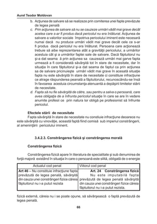 Aurel Teodor Moldovan 
66 
Actualul cod penal Viitorul cod penal 
Art 46 – Nu constituie infracţiune fapta 
prevăzută de legea penală, săvârşită 
din cauza unei constrângeri fizice căreia 
făptuitorul nu i-a putut rezista 
Art. 24 Constrângerea fizică 
Nu este imputabilă fapta 
prevăzută de legea penală săvârşită 
din cauza unei constrângeri fizice căreia 
făptuitorul nu i-a putut rezista. 
b. Acţiunea de salvare să se realizeze prin comiterea unei fapte prevăzute 
de legea penală 
c. Prin acţiunea de salvare să nu se cauzeze urmări vădit mai grave decât 
acelea care s-ar fi produs dacă pericolul nu era înlăturat. Acţiunea de 
salvare a valorilor sociale împotriva pericolului iminent este necesară 
numai dacă nu produce urmări vădit mai grave decât cele ce s-ar 
fi produs dacă pericolul nu era înlăturat. Persoana care acţionează 
trebuie să aibe reprezentarea atât a gravităţii pericolului, a urmărilor 
acestuia cât şi a urmărilor faptei sale de salvare. Dacă făptuitorul nu 
şi-a dat seama ă prin acţiunea sa cauzează urmări mai garve fapta 
urmează a fi considerată săvârşită tot în stare de necesitate, dar în 
situaţia în care făptuitorul şi-a dat seama de faptul ca prin acţiunea 
sa de salvare pricinuieşte urmări vădit mai grave în acesată situaţie 
fapta nu este săvârşită în stare de necesitate ci constituie infracţiune 
ce atrage răspunderea peanală a făptuitorului, recunoscându-se însă 
în favoarea acestuia circumstanţa atenuantă a depăşirii limitelor stării 
de necesitate. 
d. Fapta să nu fie săvărşită de către, sau pentru a salva o persoană, care 
avea obligaţia de a înfrunta pericolul situaţie în care se are în vedere 
anumite profesii ce prin natura lor obligă pe profesionist să înfrunte 
pericolul. 
Efectele stării de necesitate 
Fapta săvârşită în stare de necesitate nu constiuie infracţiune deoarece nu 
este săvârşită cu vinovăţie, această faptă fiind comisă sub imperiul constrângerii, 
al ameninţării pericolului iminent. 
3.4.2.3. Constrângerea fizică şi constrângerea morală 
Constrângerea fizică 
Constrângerea fizică apare în literatura de specialitate şi sub denumirea de 
forţă majoră existând în situaţia în care o persoană este silită, obligată de o energie 
fizică externă, căreia nu i se poate opune, să săvârşească o faptă prevăzută de 
legea penală. 
 