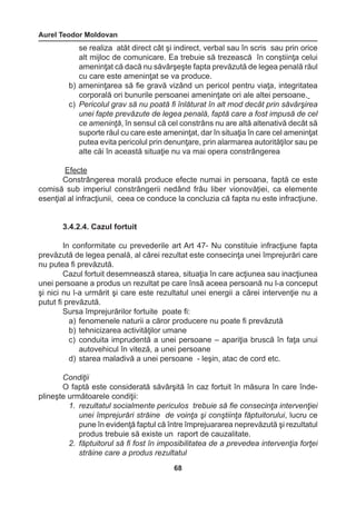 Aurel Teodor Moldovan 
68 
se realiza atăt direct cât şi indirect, verbal sau în scris sau prin orice 
alt mijloc de comunicare. Ea trebuie să trezească în conştiinţa celui 
ameninţat că dacă nu săvârşeşte fapta prevăzută de legea penală răul 
cu care este ameninţat se va produce. 
b) ameninţarea să fie gravă vizând un pericol pentru viaţa, integritatea 
corporală ori bunurile persoanei ameninţate ori ale altei persoane. 
c) Pericolul grav să nu poată fi înlăturat în alt mod decât prin săvârşirea 
unei fapte prevăzute de legea penală, faptă care a fost impusă de cel 
ce ameninţă, în sensul că cel constrâns nu are altă altenativă decât să 
suporte răul cu care este ameninţat, dar în situaţia în care cel ameninţat 
putea evita pericolul prin denunţare, prin alarmarea autorităţilor sau pe 
alte căi în această situaţie nu va mai opera constrângerea 
Efecte 
Constrângerea morală produce efecte numai in persoana, faptă ce este 
comisă sub imperiul constrângerii nedând frâu liber vionovăţiei, ca elemente 
esenţial al infracţiunii, ceea ce conduce la concluzia că fapta nu este infracţiune. 
3.4.2.4. Cazul fortuit 
In conformitate cu prevederile art Art 47- Nu constituie infracţiune fapta 
prevăzută de legea penală, al cărei rezultat este consecinţa unei împrejurări care 
nu putea fi prevăzută. 
Cazul fortuit desemneasză starea, situaţia în care acţiunea sau inacţiunea 
unei persoane a produs un rezultat pe care însă aceea persoană nu l-a conceput 
şi nici nu l-a urmărit şi care este rezultatul unei energii a cărei intervenţie nu a 
putut fi prevăzută. 
Sursa împrejurărilor fortuite poate fi: 
a) fenomenele naturii a căror producere nu poate fi prevăzută 
b) tehnicizarea activităţilor umane 
c) conduita imprudentă a unei persoane – apariţia bruscă în faţa unui 
autovehicul în viteză, a unei persoane 
d) starea maladivă a unei persoane - leşin, atac de cord etc. 
Condiţii 
O faptă este considerată săvârşită în caz fortuit în măsura în care îndeplineşte 
următoarele condiţii: 
1. rezultatul socialmente periculos trebuie să fie consecinţa intervenţiei 
unei împrejurări străine de voinţa şi conştiinţa făptuitorului, lucru ce 
pune în evidenţă faptul că între împrejuararea neprevăzută şi rezultatul 
produs trebuie să existe un raport de cauzalitate. 
2. făptuitorul să fi fost în imposibilitatea de a prevedea intervenţia forţei 
străine care a produs rezultatul 
 
