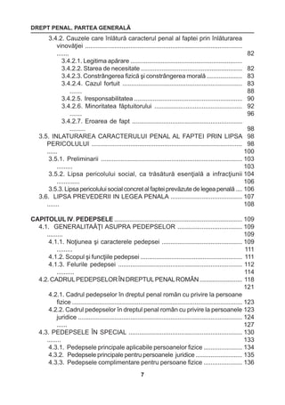 DREPT PENAL. PARTEA GENERALĂ 
7 
3.4.2. Cauzele care înlătură caracterul penal al faptei prin înlăturarea 
vinovăţiei .......................................................................................... 
....... 
3.4.2.1. Legitima apărare .................................................................. 
3.4.2.2. Starea de necesitate ........................................................... 
3.4.2.3. Constrângerea fizică şi constrângerea morală ..................... 
3.4.2.4. Cazul fortuit .................................................................... 
....... 
3.4.2.5. Iresponsabilitatea ................................................................ 
3.4.2.6. Minoritatea făptuitorului .................................................. 
....... 
3.4.2.7. Eroarea de fapt ............................................................... 
......... 
3.5. INLATURAREA CARACTERULUI PENAL AL FAPTEI PRIN LIPSA 
PERICOLULUI ..................................................................................... 
...... 
3.5.1. Preliminarii ................................................................................ 
......... 
3.5.2. Lipsa pericolului social, ca trăsătură esenţială a infracţiunii 
............. 
3.5.3. Lipsa pericolului social concret al faptei prevăzute de legea penală .... 
3.6. LIPSA PREVEDERII IN LEGEA PENALA ......................................... 
....... 
CAPITOLUL IV. PEDEPSELE ............................................................................ 
4.1. GENERALITAĂŢI ASUPRA PEDEPSELOR ..................................... 
......... 
4.1.1. Noţiunea şi caracterele pedepsei .............................................. 
......... 
4.1.2. Scopul şi funcţiile pedepsei ........................................................... 
4.1.3. Felurile pedepsei ....................................................................... 
.......... 
4.2. CADRUL PEDEPSELOR ÎN DREPTUL PENAL ROMÂN .......................... 
4.2.1. Cadrul pedepselor în dreptul penal român cu privire la persoane 
fizice .................................................................................................... 
4.2.2. Cadrul pedepselor în dreptul penal român cu privire la persoanele 
juridice .............................................................................................. 
...... 
4.3. PEDEPSELE ÎN SPECIAL ................................................................. 
........ 
4.3.1. Pedepsele principale aplicabile persoanelor fizice ...................... 
4.3.2. Pedepsele principale pentru persoanele juridice ............................ 
4.3.3. Pedepsele complimentare pentru persoane fizice ...................... 
82 
82 
83 
83 
88 
90 
92 
96 
98 
98 
98 
100 
103 
103 
104 
106 
106 
107 
108 
109 
109 
109 
109 
111 
111 
112 
114 
118 
121 
123 
123 
124 
127 
130 
133 
134 
135 
136 
 