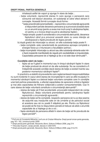 DREPT PENAL. PARTEA GENERALĂ 
71 
79 Prof univ dr Constantin Mitrache, conf univ dr Cristian Mitrache- Drept penal roman-parte generala, 
pag 161- 162, universul juridic 2009 
80 Drept penal-parte generală. Alexandru Boroi. Editura CHBeck 2006, pag 214 
81 Tribunalul Suprem, secţia penală, decizia nr 254/1978 
82 Drept penal-parte generală. Alexandru Boroi. Editura CHBeck 2006, pag 214-215 
inhalează astfel de vapori şi ajunge în stare de beţie ; 
- beţia voluntară- reprezintă starea în care ajunge o persoană care 
consumă voit băuturi alcoolice, ori substanţe al căror efect ebriant îl 
cunoaşte. Această formă cunoaşte două forme : 
* beţia preordinată (premeditată) – reprezintă o circumstanţă agravantă 
a răspunderii penale deoarece persoana şi-a provocat această stare 
cu un anumit scop (pentru a avea mai mult curaj în săvârşirea faptei, 
ori pentru a o invoca drept scuză la săvârşirea faptei) ; 
* beţia simplă- poate fi considerată o circumstantă atenuantă, deoarece 
faptuitorul când şi-a provocat această stare nu avea intenţia să 
săvârşească o faptă prevăzută de legea penală. 
b) după gradul de intoxicaţie cu alcool, ori alte substanţe beţia poate fi : 
- beţia completă- este caracterizată de paralizarea aproape completă a 
energiei fizice şi o întunecare a facultăţilor psihice ; 
- beţia incompletă- intoxicaţia cu alcool sau alte substanţe ebriante este intr-o 
fază incipientă manifestată de regulă prin excitabilitate si impulsivitate. 
Capacitatea persoanei de a înţelege şi de a voi este doar diminuată79 . 
Condiţiile stării de beţie : 
- fapta să se fi găsit in momentul sau în timpul săvârşirii faptei în stare 
de beţie produsă de alcool ori de alte substanţe. Nu se consideră a fi 
îndeplinită această condiţie dacă starea de beţie a existat înainte sau 
posterior momentului săvârşirii faptei80 . 
In practică s-a stabilit că prevederile care reglementează iresponsabilitatea 
nu sunt incidente în cazul când starea de inconştienţă în care se află inculpatul în 
momentul săvârşirii faptei s-a datorat beţiei voluntare complete care în condiţiile 
unei boli psihice preexistente, a afectat capacitatea de apreciere critică a faptelor 
şi mai ales capacitatea de frânare voliţională a actelor comportamentale. Caz în 
care starea de beţie voluntară constituie o circumstanţă atenuantă81 . 
- starea de beţie să fi fost accidentală- provocată independent de voinţa 
făptuitorului. Beţia voluntară premeditată pentru săvârşirea faptei 
reprezintă o circumstanţă agravantă ; 
- starea de beţie să fie completă, respectiv persoana să nu-şi dea seama 
de acţiunile sau inacţiunile sale ori de urmările şi de pericolul social 
al acestora sau să nu poată fi stăpână pe ele. Pentru ca făptuitorul 
să poată să fie tras la răspundere penală el trebuie să aibă o anumită 
capacitate de a înţelege şi de a voi ; 
- fapta săvârşită de persoana aflată în stare de beţie să fie prevăzută de 
legea penală82 . 
 