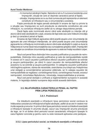Aurel Teodor Moldovan 
74 
- în momentul săvârşirii faptei, făptuitorul să nu fi cunoscut existenţa unor 
împrejurări, situaţii de care ar depinde caracterul penal al faptei; 
- situaţia, împrejurarea ce nu au fost cunoscute pot reprezenta un element 
constitutiv al infracţiunii sau o circumstanţă a acesteia. 
Fapta prevăzută de legea penală săvârşită în eroare de fapt cu privire la 
o situaţie sau împrejurare ce sunt prevăzute ca elemente constitutive ale unei 
infracţiuni, nu constituie infracţiune astfel că nu atrage răspunderea penală. 
Dacă fapta este incriminată atunci când este săvârşită cu intenţie cât şi 
atunci când este săvârşită din culpă, eroarea de fapt este cea care înlătură vinovăţia 
şi deci şi caracterul penal al faptei. 
Eroarea de fapt înlătură agravarea când poartă asupra unor circumstanţe de 
agravare ale unei infracţiuni intenţionate, iar când poartă asupra unei circumstanţe 
agravante la o infracţiune incriminată şi atunci când este săvârşită în culpă va duce la 
înlăţurarea ei numai dacă necunoaşterea sau cunoaşterea greşită a stării, împrejurării 
sau situaţiei ce constituie circumstanţa de agravare nu este ea însăşi rezultatul culpei. 
Noul cod penal face distincţie între cauzele justificative şi cauzele de neim-putabilitate. 
Distincţia intre cauzele justificative şi cele de neimputabilitate rezidă 
în aceea că în cazul cauzelor justificative efectul cauzelor justificative se extinde 
şi asupra participanţilor, pe când în cazul cauzelor de neimputabilitate efectul 
acestora nu se extinde şi asupra participantilor. In categoria cauzelor justificative 
intră legitima apărare, starea de necesitate, exercitarea unui drept sau îndeplinirea 
unei obligaţii şi consimţământul persoanei vătămate, iar în categia cauzelor de 
neimputabilitate se regăsesc: constrângerea fizică, constrângerea morală, excesul 
neimputabil, minoritatea făptuitorului, intoxicaţia, iresponsabilitatea şi eroarea. 
Noul cod penal doreşte o unificare a reglementărilor europene în această 
materie, în legislaţia statelor europene deja există această delimitare. 
3.5. INLATURAREA CARACTERULUI PENAL AL FAPTEI 
PRIN LIPSA PERICOLULUI 
3.5.1. Preliminarii 
Ca trăsătură esenţială a infracţiunii lipsa pericolului social conduce la 
înlăturarea caracterului infracţional al faptei săvârşite, astfel că se are în vedere mai 
multe aspecte şi anume: în primul rând lipsa pericolului social ca trăsătură esenţială 
a infracţiunii lipseşte în anumite situaţii, cazuri sau împrejurări anume prevăzute 
de lege, iar în al doilea rând pericolul social caracteristic infracţiunii lipseşte în 
cazul faptelor concrete şi pentru care nu este necesară aplicarea unei pedepse. 
3.5.2. Lipsa pericolului social, ca trăsătură esenţială a infracţiunii 
 