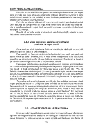 DREPT PENAL. PARTEA GENERALĂ 
75 
Pericolul social este înlăturat pentru anumite fapte determinate prin legea 
care prevede atât fapta al cărui pericol este înlăturat cât şi împrejurarea în care 
este înlăturat pericolul social, astfel că apar ca lipsite de pericol social spre exemplu 
arestarea învinuitului sau inculpatului. 
Pericolul social este înlăturat şi în cazul anumitor acte inerente desfăşurării 
unor activităţi ce sunt permise de lege, fiind considerate ca lipsite de pericol so-cial 
şi faptele comise din culpă, dacă ele sunt incriminate numai atunci când sunt 
săvârşite cu intenţie. 
Rezultă că pericolul social al infracţiunii este înlăturat şi în situaţia în care 
fapta este săvârşită fără vinovăţie. 
3.5.3. Lipsa pericolului social concret al faptei 
prevăzute de legea penală 
Caracterul penal al faptei este înlăturat dacă fapta săvârşită nu prezintă 
gradul de pericol social al unei infracţiuni. 
Este posibil ca fapta săvârşită să fie lipsită de importanţă prin pericolul 
social minim pe care-l prezintă, deşi în mod formal îndeplineşte toate trăsăturile 
specifice ale infracţiunii, astfel că este înlăturat caracterul infracţional al faptei şi 
pe cale de consecinţă se înlătură şi răspunderea penală. 
Fapta care este lipsită de pericolul social concret necesar unei infracţiuni 
nu constituie infracţiune neatrăgând răspunderea penală, dispoziţii ce sunt însc-rise 
în art 181 Cod penal actual. In viitorul cod penal la art 15 alin (1) – “Art. 15 
Trăsăturile esenţiale ale infracţiunii (1) Infracţiunea este fapta prevăzută de legea 
penală, nejustificată şi imputabilă persoanei care a săvârşit-o”; se dă o altă definiţie 
a infracţiunii ceea ce rezultă din cumulul trăsăturilor reglementate de lege pentru 
această instituţie. 
Organul de aplicare a legii penale are obligaţia de a stabili pe baza unor criterii 
legale prevăzute de art 181 Cod penal care prevede că “nu constituie infracţiune 
fapta prevăzută de legea penală dacă prin atingerea minima adusă uneia dintre 
valorile apărate de lege şi prin conţinutul ei concret, fiind lipsită în mod vădit de 
importanţă, nu prezintă gradul de pericol social al unei infracţiuni”. Din cuprinsul 
art 181 rezultă faptul că atunci când pericolul social concret nu este sufficient 
pentru a caracteriza fapta ca infracţiune, caracterul penal al faptei este înlăturat, 
iar făptuitorului i se poate aplica conform art 91 C.pen o sancţiune cu caracter 
administrativ. 
3.6. LIPSA PREVEDERII IN LEGEA PENALA 
Lipsa prevederii faptei în legea penală este o împrejurare în care o faptă care 
aparent întruneşte trăsăturile esenţiale ale infracţiunii în realitate nu are caracter 
penal deoarece nu este prevăzută de legea penală ca infracţiune, prin faptul că 
 
