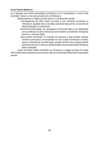 Aurel Teodor Moldovan 
76 
ori îi lipseşte unul dintre elementele constitutive ori în modalitatea în care a fost 
săvârşită, fapta nu mai este prevăzută ca infracţiune. 
Neprevederea în legea penală apare în următoarele situaţii: 
- neîndeplinirea de către fapta concretă a unui element constitutiv al 
infracţiunii, lipseşte deci o condiţie cerută de lege pentru a caracteriza 
fapta săvârşită ca infracţiune; 
- dezincriminarea faptei sau abrogarea incriminării fapt ce se realizează 
prin scoaterea în afara ilicitului penal al faptei considerate infracţiune 
până la o anumită dată; 
- lipsa dublei incriminări: în cazurile de aplicare a legii penale române 
conform principiului universalităţii se cere dubla incriminare a faptei, 
ceea ce presupune că atât legea penală română cât şi legea penală 
strâină de la locul în care s-a săvârşit fapta, să prevadă drept infracţiune 
fapta săvârşită. 
Lipsa prevederii faptei săvârşite ca infracţiune în legea penală are drept 
efect înlăturarea caracterului penal şi pe cale de consecinţă înlăturarea răspunderii 
penale 
 