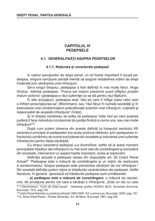 DREPT PENAL. PARTEA GENERALĂ 
77 
CAPITOLUL IV 
PEDEPSELE 
4.1. GENERALITAĂŢI ASUPRA PEDEPSELOR 
4.1.1. Noţiunea şi caracterele pedepsei 
In cadrul sancţiunilor de drept penal, un rol foarte important îl ocupă pe-deapsa, 
singura sancţiune penală menită să asigure restabilirea ordinii de drept 
încălcată prin săvârşirea unei infracţiuni. 
De-a lungul timpului, pedeapsa a fost definită în mai multe feluri. Hugo 
Grotius definea pedeapsa: “Poena est malum passionis quod infligitur propter 
malum actionis” (pedeapsa e răul suferinţei ce se dă pentru răul făptuirii). 
În alte accepţiuni, pedeapsa este “răul pe care îl înflige statul celui care 
a înfrânt prescripţiunea sa” (Mommsen), sau “răul făcut în numele societăţii şi în 
executarea unei condamnaţiuni judecătoreşti autorilor unei infracţiuni, culpabili şi 
responsabili de această infracţiune” (Vidal). 
Şi în dreptul românesc se arăta că pedeapsa “este răul pe care puterea 
publică îl face individului condamnat de justiţie fiindcă a comis una sau mai multe 
infracţiuni”84 
După cum putem observa din aceste definiţii la începutul secolului XX 
caracterul principal al pedepselor era acela profund retributiv, prin pedepsirea in-fractorului 
urmărindu-se numai excluderea din societate şi inducerea unei suferinţe 
infractorului pentru fapta săvârşită. 
Cu timpul caracterul pedepsei s-a diversificat, astfel că la acest moment 
principalele trăsături ale infracţiunii nu mai sunt cele de constrângere şi excludere 
din societate, intervenind un aspect foarte important, acela al reeducării. 
Definiţia actuală a pedepsei reiese din dispoziţiile art. 52 Codul Penal 
Actual85 “Pedeapsa este o măsură de constrângere şi un mijloc de reeducare 
a condamnatului. Scopul pedepsei este prevenirea săvârşirii de noi infracţiuni.” 
Din această definiţie putem reţine şi trăsăturile caracteristice ale pedepsei. Astfel 
literatura, în general apreciază că trăsăturile pedepsei sunt următoarele: 
- a) pedeapsa este o măsură de constrângere, o măsură de represi-une, 
de privaţiune pentru cel care a săvârşit o infracţiune. „Este un rău cu care 
84 I.Tanoviceanu- “Curs de drept penal” , Atelierele grafice SOCEC &CO, Societate Anonimă, 
Bucureşti, 1912, pag.104. 
85 Codul Penal Adnotat cu practică judiciară 1969-2000- Ed. Lumina Lex, Bucureşti, 2000, pag. 181. 
86 C. Bulai Drept Penal – Partea Generală , Ed. All Beck, Bucureşti 1997, pag 283 
 