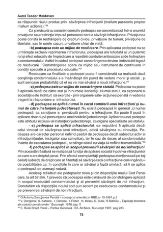 Aurel Teodor Moldovan 
78 
se răspunde răului produs prin săvârşirea infracţiunii (mallum passionis propter 
mallum actionis).”86 
Ca şi măsură cu caracter coercitiv pedeapsa se concretizează într-o anumită 
privaţiune sau restricţie impusă persoanei care a săvârşit infracţiunea. Privaţiunea 
poate consta în restrângere de drepturi civice, privaţiune de bunuri, privaţiune de 
libertate, sau în unele cazuri, privaţiune chiar de viaţă. 
- b) pedeapsa este un mijloc de reeducare. Prin aplicarea pedepsei nu se 
urmăreşte exclusiv reprimarea infractorului, pedeapsa are totodată şi un puternic 
rol şi efect educativ de împiedicare a repetării conduitei antisociale şi de îndreptare 
a condamnatului. Astfel în cadrul pedepsei constrângerea devine indisolubil legată 
de reeducare ,”Constrângerea apare ca mijloc sau instrument de continuare în 
condiţii speciale a procesului educativ.”87 
Reeducare ca finalitate a pedepsei poate fi considerată ca realizată dacă 
conştiinţa condamnatului s-a însănătoşit din punct de vedere moral şi social , şi 
sunt serioase probabilităţi că el nu va mai săvârşi o nouă infracţiune.88 
- c) pedeapsa este un mijloc de constrângere statală .Pedeapsa nu poate 
fi aplicată decât de către stat şi în numele societăţii .Numai statul, ca exponent al 
societăţii este îndrituit să exercite - prin organele sale- acţiunea penală in vederea 
tragerii la răspundere a infractorului. 
- d) pedeapsa se aplică numai în cazul comiterii unei infracţiuni şi nu-mai 
de către instanţele judecătoreşti. Nu există pedeapsă în general ,ci numai 
pedeapsă, ca sancţiune a prevăzută pentru o infracţiune. Ea poate fi pusă în 
aplicare doar după pronunţarea unei hotărâri judecătoreşti. Aplicarea unei pedepse 
este atributul exclusiv al instanţelor judecătoreşti, ca organe specializate ale statului. 
- e) pedeapsa se aplică infractorului, ea neputând fi aplicată decât 
celui vinovat de săvârşirea unei infracţiuni, adică săvârşirea cu vinovăţia. Pe-deapsa 
are caracter personal nefiind pasibil de pedeapsa decât subiectul activ al 
infracţiunii(autor, instigator sau complice)„ iar în caz de deces al condamnatului 
înainte de executarea pedepsei , se stinge odată cu viaţa lui nefiind transmisibilă.”89 
-f) pedeapsa se aplică în scopul prevenirii săvârşirii de noi infracţiuni. 
Prin această trăsătură se realizează funcţia de apărare socială înpotriva infracţiunilor 
pe care o are dreptul penal. Prin efectul exemplarităţii pedeapsa atenţionează pe toţi 
ceilalţi subiecţi de drept care ar fi tentaţi să săvârşească o infracţiune convingându-i 
de posibilitatea ca, în condiţiile în care ar săvârşi o faptă similară, să li se aplice 
o pedeapsă de aceeaşi natură. 
Aceleaşi trăsături ale pedepselor reies şi din dispoziţiile noului Cod Penal 
care, la art 57 alin. 1 prevede că pedeapsa este o măsură de constrângere aplicată 
în scopul reeducării condamnatului şi al prevenirii săvârşirii de noi infracţiuni. 
Constatăm că dispoziţiile noului cod pun accent pe reeducarea condamnatului şi 
pe prevenirea săvârşirii de noi infracţiuni. 
87 G Antoniu,Sancţiunea Penală – concept si orientări,in RRD,nr 10-1981,p.5 
88 V. Dongoroz, S. Kahane , I. Oancea, I. Fodor , N. Iliescu C. Bulai, R Stănoiu „ Explicaţii teoretice 
ale codului penal român ” Bucureşti ,1970 pag 11 
89 C. Bulai Drept Penal – Partea Generală , Ed. All Beck, Bucureşti 1997, pag 283 
 