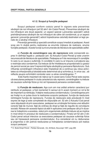 DREPT PENAL. PARTEA GENERALĂ 
79 
4.1.2. Scopul şi funcţiile pedepsei 
Scopul pedepsei conform codului penal în vigoare este prevenirea 
săvârşirii de noi infracţiuni (art 52 alin1 din Codul Penal). Prevenirea săvârşirii de 
noi infracţiuni are două aspecte: un aspect special („prevenţia specială”) adică 
preîntâmpinarea săvârşirii de noi infracţiuni de către cel condamnat, şi un aspect 
general („prevenţia generală”) adică împiedicarea celorlalţi destinatari ai legii pe-nale 
de a săvârşi infracţiuni. 
Prevenţia generală şi specială constituie scopul imediat al pedepsei. Acest 
scop are în slujbă pentru realizarea sa anumite mijloace de realizare, anume 
funcţiile pedepsei. Aceste funcţii sunt enumerate de literatura de specialitate astfel: 
a) Funcţia de constrângere sau de represiune este consacrată ex-pres 
în definiţia legală a pedepsei (art. 52 Actualul Codul Penal) şi este unanim 
recunoscută de literatura de specialitate. Pedeapsa ar fi de neconceput în condiţiile 
în care nu ar cauza o suferinţă, în condiţiile în care nu ar impune o privaţiune sau 
o restricţie celui condamnat. Ea trebuie să fie întotdeauna proporţională cu gradul 
de pericol social pe care îl reprezintă fapta săvârşită şi persoana făptuitorului. Sub 
influenţa constrângerii infractorul este împiedicat de a continua sau relua activi-tatea 
sa infracţională şi totodată este determinat să-şi schimbe şi, în orice caz , să 
reflecte asupra schimbării conduitei care i-a atras constrângerea .90 
Este foarte important de reţinut (şi în acest sens Codul Penal este expres 
că executarea pedepsei în ciuda caracterului său represiv, constrângător nu trebuie 
să cauzeze suferinţe fizice şi nici să înjosească persoana condamnată). 
b) Funcţia de reeducare. Aşa cum am mai arătat anterior caracterul pur 
retributiv al pedepsei, a fost reorientat în sensul că în acest moment un rol la fel 
de important ca retribuţia, îl deţine reeducarea condamnatului. Constrângerea prin 
ea însăşi nu ar putea duce la realizarea scopului pedepsei, funcţia de reeducare 
reîntregind funcţia de represiune. Funcţia de reeducare este prevăzută în mod 
expres de lege şi este completată de dispoziţiile art. 52 alin 2 Actualul Cod penal 
care stipulează că prin executarea pedepsei se urmăreşte formarea unei atitudini 
corecte faţă de muncă, faţă de ordinea de drept şi faţă de regulile de convieţuire 
socială. Reiese din aceasta faptul că atât în aplicarea unei pedepse cât şi în duce-rea 
la îndeplinire a acesteia, statul prin organismele abilitate trebuie să se implice 
in mod direct în procesul de reeducare a condamnatului. Finalul art 52 alin 2 din 
Codul penal actual interzice ca executarea pedepsei să cauzeze suferinţe fizice 
sau să înjosească persoana condamnatului. S-a considerat că nu răzbunarea 
şi prigonirea ci din potrivă reeducarea şi îndreptarea condamnatului pot realiza 
scopul pedepsei. 
90 C. Bulai Drept Penal – Partea Generală , Ed. All Beck, Bucureşti 1997, pag 286 
 