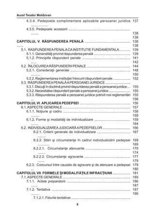 Aurel Teodor Moldovan 
8 
4.3.4. Pedepsele complimentare aplicabile persoanei juridice 
.................. 
4.3.5. Pedepsele accesorii ................................................................. 
........ 
CAPITOLUL V. RĂSPUNDEREA PENALĂ ................................................ 
....... 
5.1. RASPUNDEREA PENALA CA INSTITUTIE FUNDAMENTALA ............ 
5.1.1. Generalităţi privind răspunderea penală ........................................ 
5.1.2. Principiile răspunderii penale ................................................... 
...... 
5.2. ÎNLOCUIREA RĂSPUNDERII PENALE ................................................ 
5.2.1. Consideraţii generale ............................................................... 
.......... 
5.2.2. Reglementarea instituţiei înlocuirii răspunderii penale ................... 
5.3. RĂSPUNDEREA PENALĂ A PERSOANEI JURIDICE ............................ 
5.3.1. Discuţii în doctrină privind răspunderea penală a persoanei juridice ... 
5.3.2. Necesitatea răspunderii penale a persoanei juridice ........................ 
5.3.3. Răspunderea penală a persoanei juridice potrivit noii reglementări 
... 
CAPITOLUL VI. APLICAREA PEDEPSEI ....................................................... 
6.1. ASPECTE GENERALE ......................................................................... 
6.1.1. Noţiune şi cadru ....................................................................... 
......... 
6.1.2. Forme şi modalităţi de individualizare ...................................... 
........ 
6.2. INDIVIDUALIZAREA JUDICIARĂ A PEDEPSELOR ............................... 
6.2.1. Criterii generale de individualizare ................................... 
........ 
6.2.2. Stări şi circumstanţe în cadrul individualizării pedepsei 
............ 
6.2.2.1. Circumstanţe atenuante ............................................... 
........ 
6.2.2.2. Circumstanţe agravante ................................................ 
....... 
6.2.3. Concursul între cauzele de agravare şi de atenuare a pedepsei 
... 
CAPITOLUL VII. FORMELE ŞI MODALITĂŢILE INFRACŢIUNII ................... 
7.1. ASPECTE GENERALE ......................................................................... 
7.1.1. Actele preparatorii ................................................................... 
....... 
7.1.2. Tentativa .................................................................................. 
......... 
7.1.2.1. Felurile tentativei ................................................................ 
137 
138 
138 
138 
138 
139 
139 
141 
142 
144 
148 
150 
152 
155 
155 
155 
156 
156 
157 
158 
159 
159 
164 
166 
167 
169 
169 
170 
174 
177 
179 
179 
180 
181 
185 
186 
187 
187 
190 
 