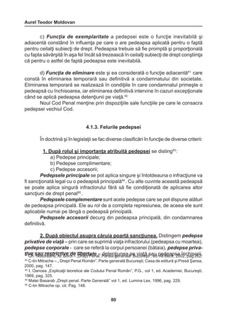 Aurel Teodor Moldovan 
80 
c) Funcţia de exemplaritate a pedepsei este o funcţie inevitabilă şi 
adiacentă constând în influenţa pe care o are pedeapsa aplicată pentru o faptă 
pentru ceilalţi subiecţi de drept. Pedeapsa trebuie să fie promptă şi proporţională 
cu fapta săvârşită în aşa fel încât să trezească în ceilalţi subiecţi de drept conştiinţa 
că pentru o astfel de faptă pedeapsa este inevitabilă. 
d) Funcţia de eliminare este şi ea considerată o funcţie adiacentă91 care 
constă în eliminarea temporară sau definitivă a condamnatului din societate. 
Eliminarea temporară se realizează în condiţiile în care condamnatul primeşte o 
pedeapsă cu închisoarea, iar eliminarea definitivă intervine în cazuri excepţionale 
când se aplică pedeapsa detenţiunii pe viaţă.92 
Noul Cod Penal menţine prin dispoziţiile sale funcţiile pe care le consacra 
pedepsei vechiul Cod. 
4.1.3. Felurile pedepsei 
În doctrină şi în legislaţii se fac diverse clasificări în funcţie de diverse criterii: 
1. După rolul şi importanţa atribuită pedepsei se disting93 : 
a) Pedepse principale; 
b) Pedepse complimentare; 
c) Pedepse accesorii; 
Pedepsele principale se pot aplica singure şi întotdeauna o infracţiune va 
fi sancţionată legal cu o pedeapsă principală94 . Cu alte cuvinte această pedeapsă 
se poate aplica singură infractorului fără să fie condiţionată de aplicarea altor 
sancţiuni de drept penal95 . 
Pedepsele complementare sunt acele pedepse care se pot dispune alături 
de pedeapsa principală. Ele au rol de a completa represiunea, de aceea ele sunt 
aplicabile numai pe lângă o pedeapsă principală. 
Pedepsele accesorii decurg din pedeapsa principală, din condamnarea 
definitivă. 
2. După obiectul asupra căruia poartă sancţiunea. Distingem pedepse 
privative de viaţă – prin care se suprimă viaţa infractorului (pedeapsa cu moartea), 
pedepse corporale - care se referă la corpul persoanei (bătaia), pedepse priva-t91i 
vGeh .s Naisuto rreeasnturi, cAtl.i vBeor odi e– „lDibreeprtt Paetena –l. Pdaertteean gţieunneeraală p” eB uvciuarţeăş tsi ;a eud .p Aelld Beeackp,s 2a0 0î2n,c phaigs o26ri2i,. 
92 C-tin Mitrache – „ Drept Penal Român”. Parte generală Bucureşti; Casa de editură şi Presă Şansa, 
2000, pag. 147. 
93 I. Oancea „Explicaţii teoretice ale Codului Penal Român”, P.G., vol 1, ed. Academiei, Bucureşti, 
1969, pag, 325. 
94 Matei Basarab „Drept penal. Parte Generală” vol 1, ed. Lumina Lex, 1996, pag. 229. 
95 C-tin Mitrache op. cit. Pag. 148. 
 