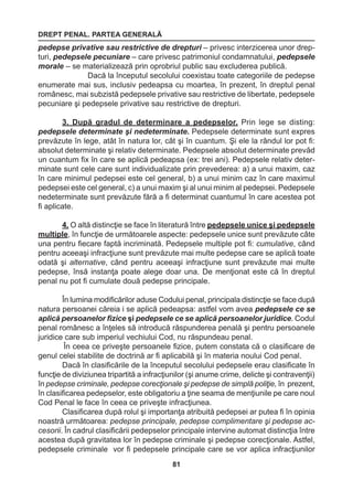 DREPT PENAL. PARTEA GENERALĂ 
81 
pedepse privative sau restrictive de drepturi – privesc interzicerea unor drep-turi, 
pedepsele pecuniare – care privesc patrimoniul condamnatului, pedepsele 
morale – se materializează prin oprobriul public sau excluderea publică. 
Dacă la începutul secolului coexistau toate categoriile de pedepse 
enumerate mai sus, inclusiv pedeapsa cu moartea, în prezent, în dreptul penal 
românesc, mai subzistă pedepsele privative sau restrictive de libertate, pedepsele 
pecuniare şi pedepsele privative sau restrictive de drepturi. 
3. După gradul de determinare a pedepselor. Prin lege se disting: 
pedepsele determinate şi nedeterminate. Pedepsele determinate sunt expres 
prevăzute în lege, atât în natura lor, cât şi în cuantum. Şi ele la rândul lor pot fi: 
absolut determinate şi relativ determinate. Pedepsele absolut determinate prevăd 
un cuantum fix în care se aplică pedeapsa (ex: trei ani). Pedepsele relativ deter-minate 
sunt cele care sunt individualizate prin prevederea: a) a unui maxim, caz 
în care minimul pedepsei este cel general, b) a unui minim caz în care maximul 
pedepsei este cel general, c) a unui maxim şi al unui minim al pedepsei. Pedepsele 
nedeterminate sunt prevăzute fără a fi determinat cuantumul în care acestea pot 
fi aplicate. 
4. O altă distincţie se face în literatură între pedepsele unice şi pedepsele 
multiple, în funcţie de următoarele aspecte: pedepsele unice sunt prevăzute câte 
una pentru fiecare faptă incriminată. Pedepsele multiple pot fi: cumulative, când 
pentru aceeaşi infracţiune sunt prevăzute mai multe pedepse care se aplică toate 
odată şi alternative, când pentru aceeaşi infracţiune sunt prevăzute mai multe 
pedepse, însă instanţa poate alege doar una. De menţionat este că în dreptul 
penal nu pot fi cumulate două pedepse principale. 
În lumina modificărilor aduse Codului penal, principala distincţie se face după 
natura persoanei căreia i se aplică pedeapsa: astfel vom avea pedepsele ce se 
aplică persoanelor fizice şi pedepsele ce se aplică persoanelor juridice. Codul 
penal românesc a înţeles să introducă răspunderea penală şi pentru persoanele 
juridice care sub imperiul vechiului Cod, nu răspundeau penal. 
În ceea ce priveşte persoanele fizice, putem constata că o clasificare de 
genul celei stabilite de doctrină ar fi aplicabilă şi în materia noului Cod penal. 
Dacă în clasificările de la începutul secolului pedepsele erau clasificate în 
funcţie de diviziunea tripartită a infracţiunilor (şi anume crime, delicte şi contravenţii) 
în pedepse criminale, pedepse corecţionale şi pedepse de simplă poliţie, în prezent, 
în clasificarea pedepselor, este obligatoriu a ţine seama de menţiunile pe care noul 
Cod Penal le face în ceea ce priveşte infracţiunea. 
Clasificarea după rolul şi importanţa atribuită pedepsei ar putea fi în opinia 
noastră următoarea: pedepse principale, pedepse complimentare şi pedepse ac-cesorii. 
În cadrul clasificării pedepselor principale intervine automat distincţia între 
acestea după gravitatea lor în pedepse criminale şi pedepse corecţionale. Astfel, 
pedepsele criminale vor fi pedepsele principale care se vor aplica infracţiunilor 
 