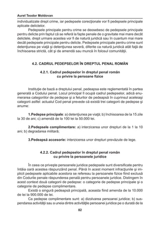 Aurel Teodor Moldovan 
82 
individualizate drept crime, iar pedepsele corecţionale vor fi pedepsele principale 
aplicate delictelor. 
Pedepsele principale pentru crime se deosebesc de pedepsele principale 
pentru delicte prin faptul că se referă la fapte penale de o gravitate mai mare decât 
delictele, drept urmare acestea vor fi de natură juridică sau în cuantum mai mare 
decât pedepsele principale pentru delicte. Pedepsele principale pentru crime sunt 
detenţiunea pe viaţă şi detenţiunea severă, diferite ca natură juridică atât faţă de 
închisoarea strictă, cât şi de amendă sau muncă în folosul comunităţii. 
4.2. CADRUL PEDEPSELOR ÎN DREPTUL PENAL ROMÂN 
4.2.1. Cadrul pedepselor în dreptul penal român 
cu privire la persoane fizice 
Instituţie de bază a dreptului penal, pedeapsa este reglementată în partea 
generală a Codului penal. Locul principal îl ocupă cadrul pedepselor, adică enu-merarea 
categoriilor de pedepse şi a felurilor de pedeapsă în cuprinsul aceleiaşi 
categorii astfel: actualul Cod penal prevede că există trei categorii de pedepse şi 
anume: 
1.Pedepse principale: a) detenţiunea pe viaţă; b) închisoarea de la 15 zile 
la 30 de ani; c) amendă de la 100 lei la 50.000 lei. 
2.Pedepsele complimentare: a) interzicerea unor drepturi de la 1 la 10 
ani; b) degradarea militară; 
3.Pedeapsă accesorie: interzicerea unor drepturi prevăzute de lege. 
4.2.2. Cadrul pedepselor în dreptul penal român 
cu privire la persoanele juridice 
În ceea ce priveşte persoanele juridice pedepsele sunt diversificate pentru 
întâia oară acestea răspunzând penal. Până în acest moment infracţiunile şi im-plicit 
pedepsele aplicabile acestora se refereau la persoanele fizice fiind exclusă 
din Codurile penale răspunderea penală pentru persoanele juridice. Distingem în 
acest context două categorii de pedepse: o categorie de pedepse principale şi o 
categorie de pedepse complimentare. 
Există o singură pedeapsă principală, aceasta fiind amenda de la 10.000 
de lei la 900.000 de lei. 
Ca pedepse complimentare sunt: a) dizolvarea persoanei juridice; b) sus-pendarea 
activităţii sau a uneia dintre activităţile persoanei juridice pe o durată de la 
 
