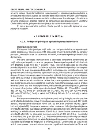 DREPT PENAL. PARTEA GENERALĂ 
83 
un an la trei ani (3luni-3ani viitoarea reglementare) c) interzicerea de a participa la 
procedurile de achiziţii publice pe o durată de la un an la cinci ani (1an-3ani viitoarea 
reglementare); d) interzicerea accesului la unele resurse financiare pe o durată de la 
un an la cinci ani; e) afişarea hotărârii de condamnare sau difuzarea ei în Monitorul 
Oficial al României, prin presă sau mijloace de comunicare audio-vizuală. 
În cazul persoanelor juridice, Codul penal nu prevede aplicarea unor 
pedepse accesorii. 
4.3. PEDEPSELE ÎN SPECIAL 
4.3.1. Pedepsele principale aplicabile persoanelor fizice 
Detenţiunea pe viaţă 
Pedeapsa detenţiunii pe viaţă este cea mai gravă dintre pedepsele apli-cabile 
persoanelor fizice şi reprezintă pedeapsa privativă de libertate cu caracter 
perpetuu, deosebindu-se de pedeapsa închisorii, care este o pedeapsă restrictivă 
de libertate. 
Pe când pedeapsa închisorii este o pedeapsă temporară, detenţiunea pe 
viaţă este o pedeapsă cu caracter perpetuu. Această pedeapsă a fost introdusă 
prin Decretul Lege nr.6 din 7 ianuarie 1990, înlocuind pedeapsa cu moartea 
prevăzută până la acea dată. Cazurile de aplicare a detenţiunii pe viaţă, sunt expres 
menţionate de lege, această pedeapsă fiind instituită pentru infracţiunile cele mai 
grave cum ar fi: infracţiuni contra siguranţei statului, infracţiunea de omor deosebit 
de grav, tortura care a avut ca urmare moartea victimei, distrugerea şi semnalizarea 
falsă care au produs o catastrofă de cale ferată, nerespectarea regimului materi-alelor 
nucleare sau altor materiale radioactive, care a produs moartea uneia sau 
mai multor persoane, nerespectarea regimului materiilor explozive, care a produs 
moartea uneia sau mai multor persoane, traficul de stupefiante organizat, precum 
şi în cazul infracţiunilor militare prevăzute de art. 338 (art 421 Viitorul Cod penal), 
339 (art 422 V.C.Pen), 341 alin2 (art 424 V.C.Pen), 342 alin2 (art 425 V.C.Pen), 
343 (art 426 V.C.Pen), 344 (nu există în V.C.Pen), 345 alin.3 C.p. actual (nu există 
în V.C.Pen). 
Pedeapsa cu detenţiune pe viaţă este prevăzută şi în legile penale speciale 
pentru fapte deosebit de grave: împiedicarea exploatării aeronavei (art. 107 din C. 
aerian), împiedicarea exploatării navei (art.123 alin.3 din Decretul 443/1972 priv-ind 
navigaţia civilă). În aproape toate cazurile, pedeapsa detenţiunii pe viaţă este 
prevăzută alternativ cu pedeapsa închisorii de până la 25 de ani, oferind posibilităţi 
mai largi de individualizare a acesteia. Există două cazuri în care pedeapsa nu este 
prevăzută alternativ cu pedeapsa închisorii, anume art 357 alin.2 C.p.- Genocidul 
în timp de război şi art 358 alin.4 C.p.- Tratamente neomenoase in timp de război. 
Marele avantaj al detenţiunii pe viaţă faţă de pedeapsa cu moartea este acela că 
se poate repara faţă de înfăptuitor o eroare judiciară. Detenţiunea pe viaţă nu se 
aplică persoanelor care au fost condamnate după împlinirea vârstei de 60 de ani, 
 