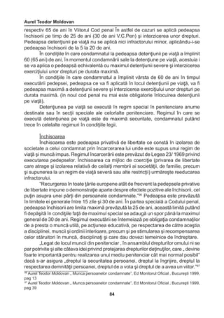 Aurel Teodor Moldovan 
84 
respectiv 65 de ani în Viitorul Cod penal În astfel de cazuri se aplică pedeapsa 
închisorii pe timp de 25 de ani (30 de ani V.C.Pen) şi interzicerea unor drepturi. 
Pedeapsa detenţiunii pe viaţă nu se aplică nici infractorului minor, aplicându-i-se 
pedeapsa închisorii de la 5 la 20 de ani. 
În condiţiile în care condamnatul la pedeapsa detenţiunii pe viaţă a împlinit 
60 (65 ani) de ani, în momentul condamnării sale la detenţiune pe viaţă, acestuia i 
se va aplica o pedeapsă echivalentă cu maximul detenţiunii severe şi interzicerea 
exerciţiului unor drepturi pe durata maximă. 
În condiţiile în care condamnatul a împlinit vârsta de 60 de ani în timpul 
executării pedepsei, pedeapsa ce va fi aplicată în locul detenţiunii pe viaţă, va fi 
pedeapsa maximă a detenţiunii severe şi interzicerea exerciţiului unor drepturi pe 
durata maximă. (in noul cod penal nu mai este obligatorie înlocuirea detenţiunii 
pe viaţă). 
Detenţiunea pe viaţă se execută în regim special în penitenciare anume 
destinate sau în secţii speciale ale celorlalte penitenciare. Regimul în care se 
execută detenţiunea pe viaţă este de maximă securitate, condamnatul putând 
trece în celelalte regimuri în condiţiile legii. 
Închisoarea 
Închisoarea este pedeapsa privativă de libertate ce constă în izolarea de 
societate a celui condamnat prin încarcerarea lui unde este supus unui regim de 
viaţă şi muncă impus. Regimul încarcerării este prevăzut de Legea 23/ 1969 privind 
executarea pedepselor. Închisoarea ca mijloc de coerciţie (privarea de libertate 
care atrage şi izolarea relativă de ceilalţi membrii ai societăţii, de familie, precum 
şi supunerea la un regim de viaţă severă sau alte restricţii) urmăreşte reeducarea 
infractorului. 
“Recurgerea în toate ţările europene atât de frecvent la pedepsele privative 
de libertate impune o demonstraţie aparte despre efectele pozitive ale închisorii, cel 
puţin asupra unei părţi din persoanele condamnate.”96 Pedeapsa este prevăzută 
în limitele ei generale între 15 zile şi 30 de ani. În partea specială a Codului penal, 
pedeapsa închisorii are limita maximă prevăzută la 25 de ani, această limită putând 
fi depăşită în condiţiile faţă de maximul special se adaugă un spor până la maximul 
general de 30 de ani. Regimul executării se întemeiază pe obligaţia condamnaţilor 
de a presta o muncă utilă, pe acţiunea educativă, pe respectarea de către aceştia 
a disciplinei, muncii şi ordinii interioare, precum şi pe stimularea şi recompensarea 
celor stăruitori în muncă, disciplinaţi şi care dau dovezi temeinice de îndreptare. 
„Legat de locul muncii din penitenciar , în ansamblul drepturilor omului ni se 
par potrivite şi alte câteva idei privind protejarea drepturilor deţinuţilor, care „ devine 
foarte importantă pentru realizarea unui mediu penitenciar cât mai normal posibil” 
dacă s-ar asigura „dreptul la securitatea persoanei, dreptul la îngrijire, dreptul la 
respectarea demnităţii persoanei, dreptul de a vota şi dreptul de a avea un viitor.”97 
96 Aurel Teodor Moldovan „ Munca persoanelor condamnate”, Ed Monitorul Oficial , Bucureşti 1999, 
pag 13 
97 Aurel Teodor Moldovan „ Munca persoanelor condamnate”, Ed Monitorul Oficial , Bucureşti 1999, 
pag 39 
 