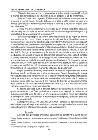 DREPT PENAL. PARTEA GENERALĂ 
85 
Obligaţia de munci revine condamnaţilor apţi de muncă, neputând fi obligaţi 
la muncă condamnaţii care au împlinit 60 de ani bărbaţii şi 55 de ani femeile. 
„Prin art 7,alin 2 din Legea nr.23/1969 au fost stabilite măsuri speciale de 
protecţie a muncii pentru femeile deţinute şi implicit o diferenţiere de regim în 
munca penitenciară. Femeile gravide nu pot fi folosite la munca în mediul toxic 
sau vătămător.”98 
„Pentru minorii condamnaţi se prevede ca în timpul executării pedepsei 
să li se asigure condiţiile necesare continuării învăţământul general obligatoriu şi 
posibilitatea de a se califica într-o meserie.”99 
Executarea pedepsei se face în penitenciare care au ca regim de execu-tare 
deţinerea în comun, diferit de regimul izolării celulare (filadelfian) sau cel 
mixt(auburnian) sau regimul deschis sau pe încredere100 . Condamnaţii sunt separaţi 
la locul de deţinere, după natura infracţiunilor săvârşite, vârstă (condamnaţii minori 
execută separat pedeapsa de condamnaţii majori sau în locuri de deţinere speciale). 
Alte criterii după care sunt separaţi condamnaţii sunt acela al sexului, al stării de 
recidivă, în funcţie de comportare şi în funcţie de rezultatele acestora privitor la 
reeducarea lor. Munca prestată de condamnaţi este remunerată, potrivit cantităţii 
şi calităţii acesteia. Astfel din remuneraţia muncii condamnatului, o cotă de 10% 
revine acestuia, iar cealaltă administraţiei locului de reţinere. Din invenţii şi inovaţii 
condamnatului îi revine cota de 50% din suma cuvenită acestuia. Aceste cote sunt 
consemnate la CEC, iar 1/3 din aceste sume sunt atribuite lui în timpul detenţiei, 
2/3 urmând a-i fi înmânate în momentul eliberării din penitenciar. 
Legea prevede că detenţiunea severă se execută în penitenciare anume 
destinate sau în secţii speciale a altor penitenciare. Regimul de detenţie în care 
va executa pedeapsa condamnatul, va fi acela de maximă siguranţă. Închisoarea 
strictă se execută şi ea în penitenciare anume destinate astfel: dacă pedeapsa 
închisorii stricte este mai mare de 5 ani, regimul de detenţie va fi un regim închis, 
dacă pedeapsa închisorii stricte este cuprinsă între 1 şi 5 ani, atunci închisoarea 
va fi executată într-un regim semideschis. 
Şi aceste pedepse sunt în strânsă corelare şi cu regimul de detenţie pro-gresiv 
introdus de noul Cod, putând aprecia că - spre exemplu – pedeapsa cu 
închisoarea strictă între 15 zile şi un an, se poate executa în regim semideschis, 
în condiţiile în care condamnatul a dat dovezi de îndreptare, a dovedit stăruinţă 
în muncă şi seriozitate. 
Astfel potrivit art 37. din Legea nr. 294/2004 , persoanele condamnate care 
execută pedeapsa în regim de deschis pot presta munca şi pot desfăşura activităţile 
socioeducative în afara penitenciarului ,sub supraveghere. 
Amenda 
Amenda este pedeapsa principală, pecuniară, ce constă într-o sumă de bani 
98 Aurel Teodor Moldovan „ Munca persoanelor condamnate”, Ed Monitorul Oficial , Bucureşti 1999, 
pag 93 
99 Aurel Teodor Moldovan „ Munca persoanelor condamnate”, Ed Monitorul Oficial , Bucureşti 1999, 
pag29 
100 Vintilă Dongoroz- „Drept penal” pag.605 1939 
 
