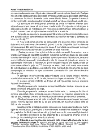 Aurel Teodor Moldovan 
86 
pe care condamnatul este obligat să o plătească în contul statului. În actualul Cod pe-nal, 
amenda poate apărea ca pedeapsă principală unică sau ca pedeapsă alternativă 
cu pedeapsa închisorii. Amenda poate avea diferite forme. Ea poate fi amendă 
contravenţională – sancţiune administrativă poate fi sancţiune disciplinară, civilă, etc... 
Ca sancţiune de drept penal, amenda se trece în cazierul judiciar, con-stituind 
antecedent penal al persoanei condamnate. Funcţia de constrângere a 
pedepsei amenzii se realizează prin micşorarea patrimoniului condamnatului şi 
implicit crearea unei situaţii materiale mai dificile a acestuia. 
Amenda, ca sancţiune penală prezintă unele avantaje incontestabile cum 
ar fi evitarea izolării condamnatului de mediul său obişnuit de viaţă şi contactul cu 
infractorii înrăiţi.”101 
In Noul Cod penal amenda se calculează prin sistemul zilelor amenda; se 
determină valoarea unei zile amendă ţinând cont de obligaţiile patrimoniale ale 
condamnatului. De asemenea amenda poate fi cumulată cu pedeapsa închisorii 
dacă prin infracţiunea săvârşită s-a urmărit un folos material. 
„Pedeapsa amenzii se aplică sub forma zilelor amendă. În acest caz suma 
totală ce urmează să fie plătită rezultă din înmulţirea numărului de zile de pedeapsă 
stabilite de instanţă în raport cu gravitatea faptei şi persoana făptuitorului, cu suma 
reprezentând evaluarea în bani a fiecărei zile de pedeapsă ţinându-se seama de 
posibilităţile financiare a făptuitorului şi de obligaţiile legale ale acestuia faţă de 
persoanele aflate în grija sa.”102 Instanţa va avea, deci, mai multe instrumente 
de individualizare a pedepsei, ea stabilind întâi numărul de zile amendă cu care 
pedepseşte pe infractor, iar apoi cuantumul contravalorii în bani aferent fiecărei 
zile-amendă. 
În condiţiile în care amenda este prevăzută fără a-i arăta limitele, minimul 
special al acesteia este de 20 de zile, iar maximul special este de 120 de zile. 
În aceste condiţii instanţa va trebui să individualizeze sumele aferente 
fiecărei zile amendă. 
Când legea prevede pedeapsa amenzii arătându-i limitele, aceasta se va 
aplica în limitele prevăzute de lege. 
Dacă legea prevede pedeapsa amenzii alternativ cu pedeapsa închisorii, 
minimul special al zilelor amendă este de 40 de zile, iar maximul special este de 
180 de zile, instanţa urmând să individualizeze sumele pe fiecare zi- amendă. 
Când pedeapsa amenzii este prevăzută alternativ cu pedeapsa închisorii 
stricte, minimul special este de 60 de zile amendă, iar maximul special este de 
240 de zile amendă. 
Marele avantaj al aplicării acestei pedepse este faptul că amenda este foarte 
uşor de individualizat, permiţând o mare libertate în stabilirea acesteia în funcţie 
de gravitatea încălcării normei sociale şi ţinând seama de persoana făptuitorului. 
În condiţiile sustragerii cu rea credinţă de la executarea amenzii avem o 
distincţie făcută de legiuitor între două situaţii: 
a) Situaţia în care pedeapsa amenzii este prevăzută alternativ cu pe-deapsa 
închisorii stricte. În această situaţie, în cazul refuzului cu rea credinţă 101 C. Bulai , Manual de drept penal – Partea Generală Ed. All Beck , Bucureşti 1997, pag 300 
102 Codul penal din 28.06.2004-Monitorul Oficial 575/29.06.2004 art.68 alin.2 
 