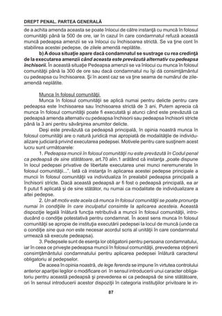 DREPT PENAL. PARTEA GENERALĂ 
87 
de a achita amenda aceasta se poate înlocui de către instanţă cu muncă în folosul 
comunităţii până la 500 de ore, iar în cazul în care condamnatul refuză această 
muncă pedeapsa amenzii se va înlocui cu închisoarea strictă. Se va ţine cont în 
stabilirea acestei pedepse, de zilele amendă neplătite. 
b) A doua situaţie apare dacă condamnatul se sustrage cu rea credinţă 
de la executarea amenzii când aceasta este prevăzută alternativ cu pedeapsa 
închisorii. În această situaţie Pedeapsa amenzii se va înlocui cu munca în folosul 
comunităţii până la 300 de ore sau dacă condamnatul nu îşi dă consimţământul 
cu pedeapsa cu închisoarea. Şi în acest caz se va ţine seama de numărul de zile-amendă 
neplătite. 
Munca în folosul comunităţii 
Munca în folosul comunităţii se aplică numai pentru delicte pentru care 
pedeapsa este închisoarea sau închisoarea strictă de 3 ani. Putem aprecia că 
munca în folosul comunităţii poate fi executată şi atunci când este prevăzută ca 
pedeapsă amenda alternativ cu pedeapsa închisorii sau pedeapsa închisorii stricte 
până la 3 ani pentru săvârşirea anumitor delicte. 
Deşi este prevăzută ca pedeapsă principală, în opinia noastră munca în 
folosul comunităţii are o natură juridică mai apropiată de modalităţile de individu-alizare 
judiciară privind executarea pedepsei. Motivele pentru care susţinem acest 
lucru sunt următoarele: 
1. Pedeapsa muncii în folosul comunităţii nu este prevăzută în Codul penal 
ca pedeapsă de sine stătătoare, art.70 alin.1 arătând că instanţa „poate dispune 
în locul pedepsei privative de libertate executarea unei munci neremunerate în 
folosul comunităţii...”. Iată că instanţa în aplicarea acestei pedepse principale a 
muncii în folosul comunităţii va individualiza în prealabil pedeapsa principală a 
închisorii stricte. Dacă această pedeapsă ar fi fost o pedeapsă principală, ea ar 
fi putut fi aplicată şi de sine stătător, nu numai ca modalitate de individualizare a 
altei pedepse. 
2. Un alt motiv este acela că munca în folosul comunităţii se poate pronunţa 
numai în condiţiile în care inculpatul consimte la aplicarea acesteia. Această 
dispoziţie legală înlătură funcţia retributivă a muncii în folosul comunităţii, intro-ducând 
o condiţie potestativă pentru condamnat. În acest sens munca în folosul 
comunităţii se apropie de instituţia executării pedepsei la locul de muncă (unde ca 
o condiţie sine qua non este necesar acordul scris al unităţii în care condamnatul 
urmează să execute pedeapsa). 
3. Pedepsele sunt de esenţa lor obligatorii pentru persoana condamnatului, 
iar în ceea ce priveşte pedeapsa muncii în folosul comunităţii, prevederea obţinerii 
consimţământului condamnatului pentru aplicarea pedepsei înlătură caracterul 
obligatoriu al pedepselor. 
De aceea în opinia noastră, de lege ferenda se impune în virtutea controlului 
anterior apariţiei legilor o modificare ori în sensul introducerii unui caracter obliga-toriu 
pentru această pedeapsă şi prevederea ei ca pedeapsă de sine stătătoare, 
ori în sensul introducerii acestor dispoziţii în categoria instituţiilor privitoare le in- 
 