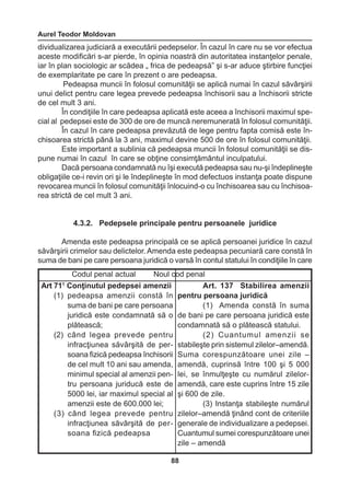 Aurel Teodor Moldovan 
88 
dividualizarea judiciară a executării pedepselor. În cazul în care nu se vor efectua 
aceste modificări s-ar pierde, în opinia noastră din autoritatea instanţelor penale, 
iar în plan sociologic ar scădea „ frica de pedeapsă” şi s-ar aduce ştirbire funcţiei 
de exemplaritate pe care în prezent o are pedeapsa. 
Pedeapsa muncii în folosul comunităţii se aplică numai în cazul săvârşirii 
unui delict pentru care legea prevede pedeapsa închisorii sau a închisorii stricte 
de cel mult 3 ani. 
În condiţiile în care pedeapsa aplicată este aceea a închisorii maximul spe-cial 
al pedepsei este de 300 de ore de muncă neremunerată în folosul comunităţii. 
În cazul în care pedeapsa prevăzută de lege pentru fapta comisă este în-chisoarea 
strictă până la 3 ani, maximul devine 500 de ore în folosul comunităţii. 
Este important a sublinia că pedeapsa muncii în folosul comunităţii se dis-pune 
numai în cazul în care se obţine consimţământul inculpatului. 
Dacă persoana condamnată nu îşi execută pedeapsa sau nu-şi îndeplineşte 
obligaţiile ce-i revin ori şi le îndeplineşte în mod defectuos instanţa poate dispune 
revocarea muncii în folosul comunităţii înlocuind-o cu închisoarea sau cu închisoa-rea 
strictă de cel mult 3 ani. 
4.3.2. Pedepsele principale pentru persoanele juridice 
Amenda este pedeapsa principală ce se aplică persoanei juridice în cazul 
săvârşirii crimelor sau delictelor. Amenda este pedeapsa pecuniară care constă în 
suma de bani pe care persoana juridică o varsă în contul statului în condiţiile în care 
Codul penal actual Noul cod penal 
Art 711 Conţinutul pedepsei amenzii 
(1) pedeapsa amenzii constă în 
suma de bani pe care persoana 
juridică este condamnată să o 
plătească; 
(2) când legea prevede pentru 
infracţiunea săvârşită de per-soana 
fizică pedeapsa închisorii 
de cel mult 10 ani sau amenda, 
minimul special al amenzii pen-tru 
persoana juriducă este de 
5000 lei, iar maximul special al 
amenzii este de 600.000 lei; 
(3) când legea prevede pentru 
infracţiunea săvârşită de per-soana 
fizică pedeapsa 
Art. 137 Stabilirea amenzii 
pentru persoana juridică 
(1) Amenda constă în suma 
de bani pe care persoana juridică este 
condamnată să o plătească statului. 
(2) Cuantumul amenzii se 
stabileşte prin sistemul zilelor–amendă. 
Suma corespunzătoare unei zile – 
amendă, cuprinsă între 100 şi 5 000 
lei, se înmulţeşte cu numărul zilelor-amendă, 
care este cuprins între 15 zile 
şi 600 de zile. 
(3) Instanţa stabileşte numărul 
zilelor–amendă ţinând cont de criteriile 
generale de individualizare a pedepsei. 
Cuantumul sumei corespunzătoare unei 
zile – amendă 
 