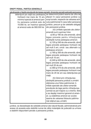 DREPT PENAL. PARTEA GENERALĂ 
89 
săvârşeşte o faptă prevăzută de legea penală. Amenda penală aplicată persoanei 
juridice, se deosebeşte de celelalte amenzi (de natură fiscală, administrativă) prin 
aceea că aceasta este stabilită numai de către instanţele de judecată ca urmare 
a stabilirii răspunderii penale a persoanei juridice. 
detenţiunii pe viaţă sau pedeapsa 
închisorii mai mare de 10 ani, 
minimul special al amenzii pen-tru 
persoana juridică este de 
10.000 lei, iar maximul special 
al amenzii este de 900.000 lei 
se determină ţinând seama de cifra de 
afaceri în cazul persoanei juridice cu 
scop lucrativ, respectiv de valoarea acti-vului 
patrimonial în cazul altor persoane 
juridice, precum şi de celelalte obligaţii 
ale persoanei juridice. 
(4) Limitele speciale ale zilelor-amendă 
sunt cuprinse între: 
a) 60 şi 180 de zile-amendă, când 
legea prevede pentru infracţiunea 
săvârşită numai pedeapsa 
amenzii; 
b) 120 şi 240 de zile-amendă, când 
legea prevede pedeapsa închisorii 
de 
cel mult 5 ani, unică sau alternativ cu 
pedeapsa amenzii; 
c) 180 şi 300 de zile-amendă, când 
legea prevede pedeapsa închisorii de 
cel mult 10 ani; 
d) 240 şi 420 de zile-amendă, când 
legea prevede pedeapsa închisorii de 
cel mult 20 de ani; 
e) 360 şi 510 de zile-amendă, când 
legea prevede pedeapsa închisorii mai 
mare de 20 de ani sau detenţiunea pe 
viaţă; 
(5) Când prin infracţiunea 
săvârşită persoana juridică a urmărit 
obţinerea unui folos patrimonial, li-mitele 
speciale ale zilelor-amendă 
prevăzute de lege pentru infracţiunea 
comisă se pot majora cu o treime, fără 
a se depăşi maximul general al amen-zii. 
La stabilirea amenzii se va ţine 
seama de valoarea folosului patrimo-nial 
obţinut sau urmărit. 
 