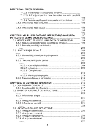 DREPT PENAL. PARTEA GENERALĂ 
9 
7.1.2.2. Incriminarea şi sancţionarea tentativei ............................... 
7.1.2.3. Infracţiuni pentru care tentativa nu este posibilă 
................... 
7.1.2.4. Desistarea şi împiedicarea producerii rezultatului ............. 
7.1.3. Infracţiunea fapt consumat ...................................................... 
.......... 
7.1.4. Infracţiunea fapt epuizat .......................................................... 
........ 
CAPITOLUL VIII. PLURALITATEA DE INFRACTORI (SĂVÂRŞIREA 
INFRACŢIUNII DE MAI MULTE PERSOANE) .............................................. 
8.1. GENERALITĂŢI PRIVIND PLURALITATEA DE INFRACTORI ............ 
8.1.1. Noţiunea şi caracterizarea pluralităţii de infractori ...................... 
8.1.2. Formele pluralităţii de infractori ................................................ 
....... 
8.2. PARTICIPAŢIA PENALĂ ................................................................. 
........ 
8.2.1. Generalităţi privind participaţia penală ..................................... 
......... 
8.2.2. Felurile participaţiei penale ..................................................... 
........ 
8.2.2.1 Autoratul şi coautoratul ....................................................... 
8.2.2.2 Instigarea ........................................................................... 
8.2.2.3 Complicitatea ................................................................ 
....... 
8.2.2.4. Participaţia improprie ....................................................... 
8.2.3. Tratamentul penal al participaţiei .................................................. 
CAPITOLUL IX. UNITATE DE INFRACŢIUNI .............................................. 
9.1. CONSIDERATII GENERALE ................................................................ 
9.1.1. Felurile unităţii de infracţiune ....................................................... 
9.2. UNITATEA NATURALĂ DE INFRACŢIUNE ..................................... 
......... 
9.2.1. Infracţiunea simplă ................................................................... 
...... 
9.2.2. Infracţiunea continuă .................................................................... 
9.2.3. Infracţiunea deviată ................................................................. 
........ 
9.3. UNITATEA LEGALĂ DE INFRACŢIUNE ................................................ 
9.3.1. Infracţiunea continuată ................................................................ 
9.3.2. Infracţiunea complexă ................................................................... 
9.3.3. Infracţiunea progresivă ................................................................ 
9.3.4 Infracţiunea de obicei ................................................................ 
......... 
192 
192 
192 
192 
195 
196 
197 
198 
199 
199 
200 
203 
204 
206 
206 
207 
208 
209 
209 
210 
213 
214 
214 
216 
216 
217 
219 
220 
221 
221 
221 
222 
226 
230 
230 
231 
 