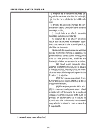 DREPT PENAL. PARTEA GENERALĂ 
91 
1. Interzicerea unor drepturi 
i) dreptul de a conduce anumite ca-tegorii 
de vehicule stabilite de instanţă; 
j) dreptul de a părăsi teritoriul Româ-niei; 
k) dreptul de a ocupa o funcţie de con-ducere 
în cadrul unei persoane juridice 
de drept public; 
l) dreptul de a se afla în anumite 
localităţi stabilite de instanţă; 
m) dreptul de a se afla în anumite 
locuri sau la anumite manifestări spor-tive, 
culturale ori la alte adunări publice, 
stabilite de instanţă; 
n) dreptul de a comunica cu victima 
sau cu membri de familie ai acesteia, cu 
persoanele cu care a comis infracţiunea 
sau cu alte persoane, stabilite de 
instanţă, ori de a se apropia de acestea; 
(2) Când legea prevede interzicerea 
exercitării dreptului de a ocupa 
o funcţie publică, instanţa dispune inter-zicerea 
exercitării drepturilor prevăzute 
în alin.(1) lit.a) şi b). 
(3) Interzicerea exercitării drep-turilor 
prevăzute la alin.(1) lit.a) şi b) se 
dispune cumulativ. 
(4) Pedeapsa prevăzută în alin. 
(1) lit.c) nu se va dispune atunci când 
există motive întemeiate de a crede că 
viaţa persoanei expulzate este pusă în 
pericol, ori că persoana va fi supusă la 
tortură sau alte tratamente inumane ori 
degradante în statul în care urmează a 
fi expulzată. 
 