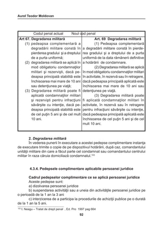 Aurel Teodor Moldovan 
92 
2. Degradarea militară 
În vederea punerii în executare a acestei pedepse complimentare instanţa 
de executare trimite o copie de pe dispozitivul hotărârii, după caz, comandantului 
unităţii militare din care a făcut parte cel condamnat sau comandantului centrului 
militar în raza căruia domiciliază condamnatul.103 
4.3.4. Pedepsele complimentare aplicabile persoanei juridice 
Cadrul pedepselor complimentare ce se aplică persoanei juridice 
Aceste pedepse sunt: 
a) dizolvarea persoanei juridice 
b) suspendarea activităţii sau a uneia din activităţile persoanei juridice pe 
o perioadă de la 1 an la 3 ani 
c) interzicerea de a participa la procedurile de achiziţii publice pe o durată 
de la 1 an la 5 ani. 
Codul penal actual Noul cod penal 
Art 67. Degradarea militară 
(1) pedeapsa complementară a 
degradării militare constă în 
pierderea gradului şi a dreptului 
de a purta uniformă; 
(2) degradarea militară se aplică în 
mod obligatoriu condamnaţilor 
militari şi rezervişti, dacă pe-deapsa 
principală stabilită este 
închisoarea mai mare de 10 ani 
sau detenţiunea pe viaţă; 
(3) Degradarea militară poate fi 
aplicată condamnaţilor militari 
şi rezervişti pentru infracţiuni 
săvârşite cu intenţie, dacă pe-deapsa 
principală stabilită este 
de cel puţin 5 ani şi de cel mult 
10 ani. 
Art. 69 Degradarea militară 
(1) Pedeapsa complementară 
a degradării militare constă în pierde-rea 
gradului şi a dreptului de a purta 
uniformă de la data rămânerii definitive 
a hotărârii de condamnare. 
(2) Degradarea militară se aplică 
în mod obligatoriu condamnaţilor militari 
în activitate, în rezervă sau în retragere, 
dacă pedeapsa principală aplicată este 
închisoarea mai mare de 10 ani sau 
detenţiunea pe viaţă. 
(3) Degradarea militară poate 
fi aplicată condamnaţilor militari în 
activitate, în rezervă sau în retragere 
pentru infracţiuni săvârşite cu intenţie, 
dacă pedeapsa principală aplicată este 
închisoarea de cel puţin 5 ani şi de cel 
mult 10 ani. 
103 I. Neagu – Tratat de drept penal , Ed. Pro 1997 pag 664 
 