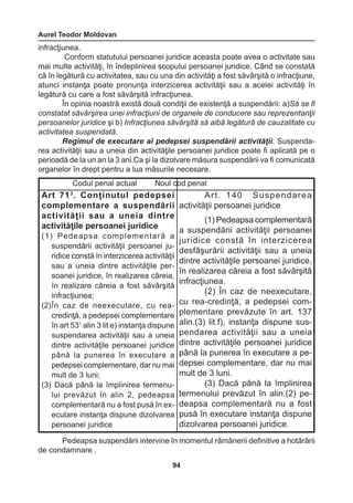 Aurel Teodor Moldovan 
94 
infracţiunea. 
Conform statutului persoanei juridice aceasta poate avea o activitate sau 
mai multe activităţi, în îndeplinirea scopului persoanei juridice. Când se constată 
că în legătură cu activitatea, sau cu una din activităţi a fost săvârşită o infracţiune, 
atunci instanţa poate pronunţa interzicerea activităţii sau a acelei activităţi în 
legătură cu care a fost săvârşită infracţiunea. 
În opinia noastră există două condiţii de existenţă a suspendării: a)Să se fi 
constatat săvârşirea unei infracţiuni de organele de conducere sau reprezentanţii 
persoanelor juridice şi b) Infracţiunea săvârşită să aibă legătură de cauzalitate cu 
activitatea suspendată. 
Regimul de executare al pedepsei suspendării activităţii. Suspenda-rea 
activităţii sau a uneia din activităţile persoanei juridice poate fi aplicată pe o 
perioadă de la un an la 3 ani.Ca şi la dizolvare măsura suspendării va fi comunicată 
organelor în drept pentru a lua măsurile necesare. 
Pedeapsa suspendării intervine în momentul rămânerii definitive a hotărârii 
de condamnare . 
Codul penal actual Noul cod penal 
Art 713. Conţinutul pedepsei 
complementare 
a suspendării 
activităţii sau a uneia dintre 
activităţile persoanei juridice 
(1) Pedeapsa complementară a 
suspendării activităţii persoanei ju-ridice 
constă în interzicerea activităţii 
sau a uneia dintre activităţile per-soanei 
juridice, în realizarea căreia, 
în realizare căreia a fost săvârşită 
infracţiunea; 
(2) În caz de neexecutare, cu rea-credinţă, 
a pedepsei complementare 
în art 531 alin 3 lit e) instanţa dispune 
suspendarea activităţii sau a uneia 
dintre activităţile persoanei juridice 
până la punerea în executare a 
pedepsei complementare, dar nu mai 
mult de 3 luni; 
(3) Dacă până la împlinirea termenu-lui 
prevăzut în alin 2, pedeapsa 
complementară nu a fost pusă în ex-ecutare 
instanţa dispune dizolvarea 
persoanei juridice 
Art. 140 Suspendarea 
activităţii persoanei juridice 
(1) Pedeapsa complementară 
a suspendării activităţii persoanei 
juridice constă în interzicerea 
desfăşurării activităţii sau a uneia 
dintre activităţile persoanei juridice, 
în realizarea căreia a fost săvârşită 
infracţiunea. 
(2) În caz de neexecutare, 
cu rea-credinţă, a pedepsei com-plementare 
prevăzute în art. 137 
alin.(3) lit.f), instanţa dispune sus-pendarea 
activităţii sau a uneia 
dintre activităţile persoanei juridice 
până la punerea în executare a pe-depsei 
complementare, dar nu mai 
mult de 3 luni. 
(3) Dacă până la împlinirea 
termenului prevăzut în alin.(2) pe-deapsa 
complementară nu a fost 
pusă în executare instanţa dispune 
dizolvarea persoanei juridice. 
 