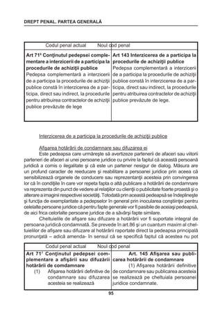 DREPT PENAL. PARTEA GENERALĂ 
95 
Interzicerea de a participa la procedurile de achiziţii publice 
Afişarea hotărârii de condamnare sau difuzarea ei 
Este pedeapsa care urmăreşte să avertizeze partenerii de afaceri sau viitorii 
parteneri de afaceri ai unei persoane juridice cu privire la faptul că această persoană 
juridică a comis o ilegalitate şi că este un partener nesigur de dialog. Măsura are 
un profund caracter de reeducare şi reabilitare a persoanei juridice prin aceea că 
sensibilizează organele de conducere sau reprezentanţii acesteia prin convingerea 
lor că în condiţiile în care vor repeta fapta o altă publicare a hotărârii de condamnare 
va reprezenta din punct de vedere al relaţiilor cu clienţii o publicitate foarte proastă şi o 
alterare a imaginii respectivei societăţi. Totodată prin această pedeapsă se îndeplineşte 
şi funcţia de exemplaritate a pedepselor în general prin inocularea conştiinţei pentru 
celelalte persoane juridice că pentru fapte generale vor fi pasibile de aceiaşi pedeapsă, 
de aici frica celorlalte persoane juridice de a săvârşi fapte similare. 
Cheltuielile de afişare sau difuzare a hotărârii vor fi suportate integral de 
persoana juridică condamnată. Se prevede în art.86 şi un cuantum maxim al chel-tuielilor 
de afişare sau difuzare al hotărârii raportate direct la pedeapsa principală 
pronunţată – adică amenda- în sensul că se specifică faptul că acestea nu pot 
Codul penal actual Noul cod penal 
Art 716 Conţinutul pedepsei complementare 
a interzicerii de a participa la 
procedurile de achiziţii publice 
Pedepsa complementară a interzicerii 
de a participa la procedurile de achiziţii 
publice constă în interzicerea de a par-ticipa, 
direct sau indirect, la procedurile 
pentru atribuirea contractelor de achiziţii 
publice prevăzute de lege 
Art 143 Interzicerea de a participa la 
procedurile de achiziţii publice 
Pedepsa complementară a interzicerii 
de a participa la procedurile de achiziţii 
publice constă în interzicerea de a par-ticipa, 
direct sau indirect, la procedurile 
pentru atribuirea contractelor de achiziţii 
publice prevăzute de lege. 
Codul penal actual Noul cod penal 
Art 717 Conţinutul pedepsei complementare 
a afişării sau difuzării 
hotărârii de comdamnare 
(1) Afişarea hotărârii definitive de 
condamnare sau difuzarea 
acesteia se realizează 
Art. 145 Afişarea sau publicarea 
hotărârii de condamnare 
(1) Afişarea hotărârii definitive 
de condamnare sau publicarea acesteia 
se realizează pe cheltuiala persoanei 
juridice condamnate. 
 