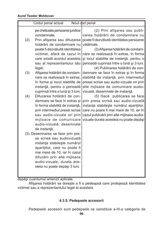 Aurel Teodor Moldovan 
96 
depăşi cuantumul amenzii aplicate. 
Afişarea hotărârii se doreşte a fi o pedeapsă care protejează identitatea 
victimei sau a reprezentantului legal al acesteia. 
4.3.5. Pedepsele accesorii 
Pedepsele accesorii sunt pedepsele ce constituie a-III-a categorie de 
Codul penal actual Noul cod penal 
pe cheltuiala persoanei 
juridice 
condamnate; 
(2) Prin afişarea sau difuzarea 
hotărârii de condamnare nu 
poate fi dezvăluită identitatea 
victimei, afară de cazul în 
care există acordul acesteia 
sau al reprezentantului 
său 
legal; 
(3) Afişarea hotărârii de condam-nare 
se realizează în extras, 
în forma şi locul stabilite de 
instanţă, pentru o perioadă 
cuprinsă între o lună şi 3 luni; 
(4) Difuzarea hotărârii de con-damnare 
se face în extras şi 
în forma stabilită de instanţă, 
prin intermediul presei scrise 
sau audio-vizuale ori prin 
mijloace de comunicare 
audio-vizuală, desemnate 
de instanţă; 
(5) Desemnarea se face prin pre-sa 
scrisă sau audiovizuală 
instanţa stabileşte numărul 
apariţiilor, care nu poate fi 
mai mare de 10, iar în cazul 
difuzării prin alte mijloace 
audio-vizuale, durata ace-steia 
nu poate depăşi 3 luni. 
(2) Prin afişarea sau publi-carea 
hotărârii de condamnare nu 
poate fi dezvăluită identitatea persoanei 
vătămate. 
(3) Afişarea hotărârii de condam-nare 
se realizează în extras, în forma 
şi locul stabilite de instanţă, pentru o 
perioadă cuprinsă între o lună şi 3 luni. 
(4) Publicarea hotărârii de con-damnare 
se face în extras şi în forma 
stabilită de instanţă, prin intermediul 
presei scrise sau audio-vizuale ori prin 
alte mijloace de comunicare 
audio-vizuală, 
desemnate de instanţă. 
(5) Dacă publicarea se face 
prin presa scrisă sau audio-vizuală 
instanţa stabileşte numărul apariţiilor, 
care nu poare fi mai mare de 10, iar în 
cazul publicării prin alte mijloace audio-vizuale 
durata acesteia nu poate depăşi 
 