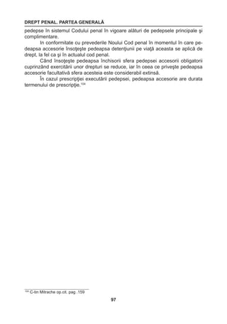 DREPT PENAL. PARTEA GENERALĂ 
97 
pedepse în sistemul Codului penal în vigoare alături de pedepsele principale şi 
complimentare. 
In conformitate cu prevederile Noului Cod penal în momentul în care pe-deapsa 
accesorie însoţeşte pedeapsa detenţiunii pe viaţă aceasta se aplică de 
drept, la fel ca şi în actualul cod penal. 
Când însoţeşte pedeapsa închisorii sfera pedepsei accesorii obligatorii 
cuprinzând exercitării unor drepturi se reduce, iar în ceea ce priveşte pedeapsa 
accesorie facultativă sfera acesteia este considerabil extinsă. 
În cazul prescripţiei executării pedepsei, pedeapsa accesorie are durata 
termenului de prescripţie.104 
104 C-tin Mitrache op.cit. pag .159 
 