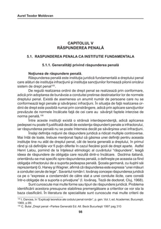 Aurel Teodor Moldovan 
98 
CAPITOLUL V 
RĂSPUNDEREA PENALĂ 
5.1. RASPUNDEREA PENALA CA INSTITUTIE FUNDAMENTALA 
5.1.1. Generalităţi privind răspunderea penală 
Noţiunea de răspundere penală. 
Răspunderea penală este instituţia juridică fundamentală a dreptului penal 
care alături de instituţia infracţiunii şi instituţia sancţiunilor formează pilonii oricărui 
sistem de drept penal105 . 
De regulă realizarea ordinii de drept penal se realizează prin conformare, 
adică prin adoptarea de bunăvoie a conduitei pretinse destinatarilor lor de normele 
dreptului penal. Există de asemenea un anumit număr de persoane care nu se 
conformează legii penale şi săvârşesc infracţiuni. În situaţia de faţă realizarea or-dinii 
de drept este posibilă numai prin constrângere, adică prin aplicare sancţiunilor 
prevăzute de normele încălcate faţă de cei care au săvârşit faptele interzise de 
norma penală.106 
Între aceste instituţii există o strânsă interdependenţă, adică aplicarea 
pedepsei nu poate fi justificată decât de existenţa răspunderii penale a infractorului, 
iar răspunderea penală nu se poate întemeia decât pe săvârşirea unei infracţiuni. 
Însăşi definiţia noţiunii de răspundere juridică a ridicat multiple controverse. 
Mai întâi de toate, trebuie menţionat faptul că găsirea unei definiţii pentru aceasta 
instituţie tine nu atât de dreptul penal, cât de teoria generală a dreptului, în primul 
rând şi că definiţiile vor fi puţin diferite în cazul fiecărei şcoli de drept aparte. Astfel 
Henri Lalou, pornind de la înţelesul etimologic al cuvântului “răspundere”, leagă 
ideea de răspundere de obligaţia care rezultă dintr-o încălcare. Doctrina italiană, 
orientându-se mai specific spre răspunderea penală, o defineşte pe aceasta ca fiind 
obligaţia infractorului de a suporta pedeapsa penală. Şcoala germană, cu iluştrii săi 
reprezentanţi G. Haney şi Wagner, afirmă că răspunderea este expresia “unei măsuri 
a conduitei cerute de lege”. Savantul român I. Iovănaş concepe răspunderea juridică 
ca pe o “expresie a condamnării de către stat a unei conduite ilicite, care constă 
într-o obligaţie de a suporta o privaţiune” (I. Iovănaş, Teză de doctorat, Cluj, 1968). 
Sunt cunoscute mai multe forme sau tipuri de răspundere juridică. Problema 
identificării acestora presupune stabilirea premergătoare a criteriilor ce vor sta la 
baza clasificării. În literatura de specialitate sunt cunoscute mai multe criterii de 
105 I. Oancea, în “Explicaţii teoretice ale codului penal român”, p. gen. Vol. I, ed. Academiei, Bucureşti, 
1969, p.99; 
106 C. Bulai „Drept penal –Partea Generală Ed. All. Beck Bucurteşti 1997 pag 310 
 