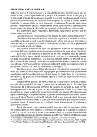 DREPT PENAL. PARTEA GENERALĂ 
99 
distincţie, cum ar fi criteriul naturii şi al importanţei sociale, ale interesului sau ale 
valorii lezate, criteriul tipului de sancţiune juridică, criteriul calităţii subiecţilor ş.a. 
O deosebită importanţă teoretică şi practică o prezintă clasificarea după criteriul 
particularităţilor definitorii ale conduitei ilicite din punct de vedere al normei juridice 
încălcate, în conformitate cu care deosebim următoarele forme de răspundere 
juridică: răspunderea penală, răspunderea civilă, răspunderea administrativă, 
răspunderea disciplinară, răspunderea materială şi răspunderea patrimonială. 
Să examinăm acum rezumativ, delimitarea răspunderii penale faţă de 
răspunderea medicală. 
„Orice medic este răspunzător pentru fiecare din actele sale profesionale”107 
„Problematica responsabilităţii medicale capătă noi sensuri în cadrul 
societăţii româneşti, având în vedere faptul că în ultimii ani au fost semnalate o 
serie de cazuri ce au pus într-o lumină nefavorabilă profesia de medic şi condiţiile 
în care aceasta a fost exercitată. 
Unul dintre principiile de bază ale profesiunii medicale se regăseşte în 
cunoscutul aforism medical primum non nocere (înainte de toate să nu vătămăm). 
Este firesc ca societatea noastră să fie mai exigentă faţă de eroarea 
medicală decât în trecut. Astfel„ neîncriminarea unui fapt prin texte de legi poate 
să ducă în aplicarea exerciţiului , la o situaţie penibilă pentru cei chemaţi să ju-dece. 
Cel mai tipic exemplu este refuzul medicului de a presta serviciile la care 
este obligat. Pentru un astfel de refuz nu există până astăzi pedepsele penale, ci 
pedepsele constau, cel mult, în «mustrarea conştiinţei».”108 
Sancţiunea se impune totuşi atunci când prejudicierea intereselor bolna-vului 
sau clientului este rezultatul neglijenţelor şi incorectitudinilor profesionale 
manifestate sub forma atitudinii superficiale, lipsei de dexteritate, de pragmatism, 
de vigilenţă, de grijă sau a imprudenţei, aşadar a încălcării regulilor de conduită 
profesională.”109 
Răspunderea penală, ca formă distinctă a răspunderii juridice, posedă 
anumite trăsături definitorii, care o deosebesc de celelalte forme. Consecinţele 
încercărilor de a conceptualiza termenul de răspundere juridică au avut inevita-bile 
repercusiuni şi asupra noţiunii de răspundere penală. Există două păreri larg 
răspândite cu privire la definirea răspunderii penale: unii savanţi afirmă că aceasta 
reprezintă obligaţia unei persoane de a suporta o sancţiune penală datorită faptului 
că a săvârşit o infracţiune. Această definiţie însă a fost supusă criticii deoarece 
se consideră că ea realizează o confuzie între răspundere şi sancţiunea însăşi, 
ignorând faptul că sancţiunea nu constituie decât instrumentul de realizare a 
răspunderii juridice. 
După alte opinii, răspunderea juridică trebuie privită ca un raport juridic 
de constrângere, al cărui conţinut îl formează obligaţia de a suporta o sancţiune 
juridică şi dreptul de a aplica o sancţiune penală, drept ce aparţine statului şi care 
este exercitat prin organele sale specializate. Există însă rezerve şi faţă de această 
107 Ase vedea art.10 teza I din Codul Deontologic al Colegiului Medicilor din România 
108 M.Kernbach, N.Romanescu, Hotarul Tradiţional şi legal al profesiunii medicale, Cluj, 1935, Pag 275. 
109 Aurel Teodor Moldovan , Tratat de Drept Medical, Ed. ALL Beck, Bucureşti 2002, pag 341,342 
 