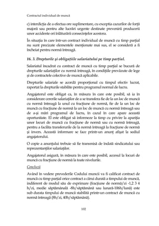 Contractul individual de muncă
102
c) interdicŃia de a efectua ore suplimentare, cu exceptia cazurilor de forŃă
majoră sau pentru alte lucrări urgente destinate prevenirii producerii
unor accidente ori înlăturării consecinŃelor acestora.
În situaŃia în care într-un contract individual de muncă cu timp parŃial
nu sunt precizate elementele menŃionate mai sus, el se consideră a fi
încheiat pentru normă întreagă.
16. 3. Drepturile şi obligaŃiile salariatului pe timp parŃial.
Salariatul încadrat cu contract de muncă cu timp parŃial se bucură de
drepturile salariaŃilor cu normă întreagă, în condiŃiile prevăzute de lege
şi de contractele colective de muncă aplicabile.
Drepturile salariale se acordă proporŃional cu timpul efectiv lucrat,
raportat la drepturile stabilite pentru programul normal de lucru.
Angajatorul este obligat ca, în măsura în care este posibil, să ia în
considerare cererile salariaŃilor de a se transfera fie de la un loc de muncă
cu normă întreagă la unul cu fracŃiune de normă, fie de la un loc de
muncă cu fracŃiune de normă la un loc de muncă cu normă întreagă sau
de a-şi mări programul de lucru, în cazul în care apare această
oportunitate. El este obligat să informeze la timp cu privire la apariŃia
unor locuri de muncă cu fracŃiune de normă sau cu normă întreagă,
pentru a facilita transferurile de la normă întreagă la fracŃiune de normă
şi invers. Această informare se face printr-un anunŃ afişat la sediul
angajatorului.
O copie a anunŃului trebuie să fie transmisă de îndată sindicatului sau
reprezentanŃilor salariaŃilor.
Angajatorul asigură, în măsura în care este posibil, accesul la locuri de
muncă cu fracŃiune de normă la toate nivelurile.
Concluzii
Având în vedere prevederile Codului muncii va fi calificat contract de
muncă cu timp parțial orice contract a cărui durată a timpului de muncă,
indiferent de modul său de exprimare (fracțiune de normă/zi -1,2 3 4
h/zi, medie săptămânală -8h/săptămână sau lunară-106h/lună) este
sub durata timpului de muncă stabilită printr-un contract de muncă cu
normă întreagă (8h/zi, 40h/săptămână).
 