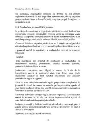 Contractele colective de muncă
132
De asemenea, organizaŃiile sindicale au dreptul de a-şi elabora
reglementări proprii, de a-şi alege liber reprezentanŃii, de a-şi organiza
gestiunea şi activitatea şi de a-şi formula programe proprii de acŃiune, cu
respectarea legii.
2. 5. Dobândirea personalităŃii juridice.
În şedinŃa de constituire a organizaŃiei sindicale, membrii fondatori vor
împuternici o persoană ( prevazută în procesul verbal de constituire ), care
urmează să depună o cerere, la judecătoria în a cărei rază teritorială va avea
sediul organizaŃia sindicală, în vederea dobândirii personalităŃii juridice.
Cererea de înscriere a organizaŃiei sindicale va fi însoŃită de originalul şi
câte două copii certificate de reprezentantul legal după următoarele acte:
- procesul verbal de constituire a sindicatului, semnat de membrii
fondatori;
-statutul;
-lista membrilor din organul de conducere al sindicatului, cu
menŃionarea numelui, prenumelui, codului numeric personal,
profesiunii şi domiciliului acestora ;
Judecătoria competentă este obligată în termen de 5 zile de la
înregistrarea cererii să examineze dacă s-au depus toate actele
menŃionate anterior şi dacă statutul sindicatului este conform
prevederilor legale în vigoare.
Dacă nu sunt îndeplinite cerinŃele legale, preşedintele completului de
judecată îl citează în camera de consiliu pe împuternicitul special al
membrilor fondatori, căruia i se solicită, în scris, remedierea neregulilor
constatate în termen de cel mult 7 zile.
Dacă sunt îndeplinite cerinŃele legale, instanŃa va proceda la soluŃionarea
cererii în termen de 10 zile, cu citarea împuternicitului special al
membrilor fondatori ai organizaŃiei sindicale.
InstanŃa pronunŃă o hotărâre motivată de admitere sau respingere a
cererii, care se comunică semnatarului cererii de înscriere în cel mult 5
zile de la pronunŃare.
Hotărârea este supusă numai recursului.
 