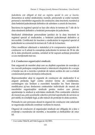 Dacian C. Dragoş (coord), Remus Chiciudean, Gina Emrich
133
Judecătoria este obligată să Ńină un registru special în care se înscriu:
denumirea şi sediul sindicatului; numele, prenumele şi codul numeric
personal a membrilor organului de conducere; data înscrierii; numărul şi
data hotărârii judecătoreşti definitive de admitere a cererii de înscriere.
Înscrierea în registrul special se face din oficiu în termen de 7 zile de la
data rămânerii definitive a hotărârii pronunŃate de judecătorie.
Sindicatul dobândeşte personalitate juridică de la data înscrierii în
registrul special al sindicatelor, a hotărârii judecătoreşti definitive şi
irevocabile. Certificatul de înscriere a sindicatului în regustrul special al
judecătoriei se comunică în termen de 5 zile de la înscriere.
Orice modificare ulterioară a statutului şi în compunerea organului de
conducere va fi adusă la cunoştinŃa judecătoriei în termen de 30 de zile
de la data producerii acesteia, urmând să fie supusă aceleiaşi proceduri
ca cea menŃionată mai sus.
2. 6. Conducerea organizaŃiei sindicale.
Este asigurată de membri aleşi care au deplină capacitate de exerciŃiu şi
nu execută pedeapsa complementară a interzicerii dreptului de a ocupa
o funcŃie sau de a exercita o profesie de natura aceleia de care s-a folosit
condamnatul pentru săvârşirea infracŃiunii.
ReprezentanŃilor aleşi în organele de conducere ale sindicatelor li se
asigură protecŃia legii1 contra oricăror forme de condiŃionare,
constrângere sau limitare a exercitării funcŃiilor lor. Sunt interzise
modificarea şi/sau desfacerea contractelor individuale de muncă ale
membrilor organizaŃiilor sindicale pentru motive care privesc
apartenenŃa la sindicat şi activitatea sindicală. Prin contractele colective
de muncă sau, prin acordurile colective privind raporturile de serviciu se
pot stabili, în condiŃiile legii, şi alte măsuri de protecŃie în afata acestora.
Perioada în care persoana aleasă în organul de conducere este salarizată
se organizaŃia sindicală constituie vechime în muncă.
Organul de conducere al organizaŃiei sindicale are obligaŃia de a Ńine o
evidenŃă a numărului de membri, a încasărilor şi cheltuielilor de orice
fel.
1 A se vedea Titlul II, art.9 din Legea nr. 62/2011.
 