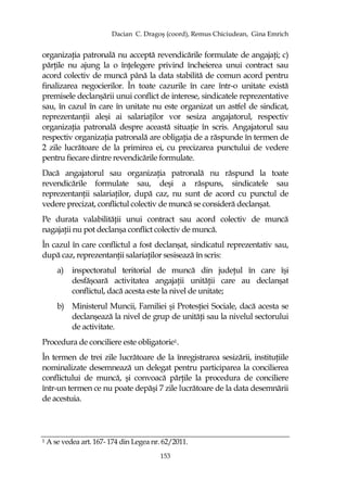 Dacian C. Dragoş (coord), Remus Chiciudean, Gina Emrich
153
organizaŃia patronală nu acceptă revendicările formulate de angajaŃi; c)
părŃile nu ajung la o înŃelegere privind încheierea unui contract sau
acord colectiv de muncă până la data stabilită de comun acord pentru
finalizarea negocierilor. În toate cazurile în care într-o unitate există
premisele declanşării unui conflict de interese, sindicatele reprezentative
sau, în cazul în care în unitate nu este organizat un astfel de sindicat,
reprezentanŃii aleşi ai salariaŃilor vor sesiza angajatorul, respectiv
organizaŃia patronală despre această situaŃie în scris. Angajatorul sau
respectiv organizaŃia patronală are obligaŃia de a răspunde în termen de
2 zile lucrătoare de la primirea ei, cu precizarea punctului de vedere
pentru fiecare dintre revendicările formulate.
Dacă angajatorul sau organizaŃia patronală nu răspund la toate
revendicările formulate sau, deşi a răspuns, sindicatele sau
reprezentanŃii salariaŃilor, după caz, nu sunt de acord cu punctul de
vedere precizat, conflictul colectiv de muncă se consideră declanşat.
Pe durata valabilităŃii unui contract sau acord colectiv de muncă
nagajaŃii nu pot declanşa conflict colectiv de muncă.
În cazul în care conflictul a fost declanşat, sindicatul reprezentativ sau,
după caz, reprezentanŃii salariaŃilor sesisează în scris:
a) inspectoratul teritorial de muncă din judeŃul în care îşi
desfăşoară activitatea angajaŃii unităŃii care au declanşat
conflictul, dacă acesta este la nivel de unitate;
b) Ministerul Muncii, Familiei şi ProtesŃiei Sociale, dacă acesta se
declanşează la nivel de grup de unităŃi sau la nivelul sectorului
de activitate.
Procedura de conciliere este obligatorie1.
În termen de trei zile lucrătoare de la înregistrarea sesizării, instituŃiile
nominalizate desemnează un delegat pentru participarea la concilierea
conflictului de muncă, şi convoacă părŃile la procedura de conciliere
într-un termen ce nu poate depăşi 7 zile lucrătoare de la data desemnării
de acestuia.
1 A se vedea art. 167- 174 din Legea nr. 62/2011.
 
