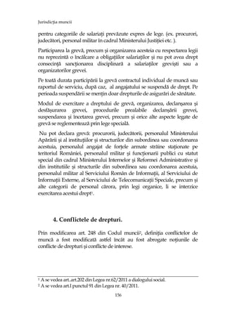 JurisdicŃia muncii
156
pentru categoriile de salariaŃi prevăzute expres de lege. (ex. procurori,
judecători, personal militar în cadrul Ministerului JustiŃiei etc. ).
Participarea la grevă, precum şi organizarea acesteia cu respectarea legii
nu reprezintă o încălcare a obligaŃiilor salariaŃilor şi nu pot avea drept
consecinŃă sancŃionarea disciplinară a salariaŃilor grevişti sau a
organizatorilor grevei.
Pe toată durata participării la grevă contractul individual de muncă sau
raportul de serviciu, după caz, al angajatului se suspendă de drept. Pe
perioada suspendării se menŃin doar drepturile de asigurări de sănătate.
Modul de exercitare a dreptului de grevă, organizarea, declanşarea şi
desfăşurarea grevei, procedurile prealabile declanşării grevei,
suspendarea şi încetarea grevei, precum şi orice alte aspecte legate de
grevă se reglementează prin lege specială.
Nu pot declara grevă: procurorii, judecătorii, personalul Ministerului
Apărării şi al instituŃiilor şi structurilor din subordinea sau coordonarea
acestuia, personalul angajat de forŃele armate străine staŃionate pe
teritoriul României, personalul militar şi funcŃionarii publici cu statut
special din cadrul Ministerului Internelor şi Reformei Administrative şi
din institutiile şi structurile din subordinea sau coordonarea acestuia,
personalul militar al Serviciului Român de InformaŃii, al Serviciului de
InformaŃii Externe, al Serviciului de TelecomunicaŃii Speciale, precum şi
alte categorii de personal cărora, prin legi organice, li se interzice
exercitarea acestui drept1.
4. Conflictele de drepturi.
Prin modificarea art. 248 din Codul muncii2, definiŃia conflictelor de
muncă a fost modificată astfel încât au fost abrogate noŃiunile de
conflicte de drepturi şi conflicte de interese.
1 A se vedea art..art.202 din Legea nr.62/2011 a dialogului social.
2 A se vedea art.I punctul 91 din Legea nr. 40/2011.
 