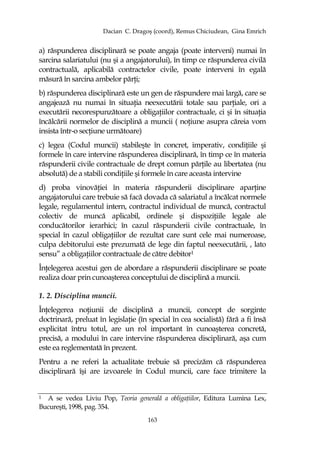 Dacian C. Dragoş (coord), Remus Chiciudean, Gina Emrich
163
a) răspunderea disciplinară se poate angaja (poate interveni) numai în
sarcina salariatului (nu şi a angajatorului), în timp ce răspunderea civilă
contractuală, aplicabilă contractelor civile, poate interveni în egală
măsură în sarcina ambelor părŃi;
b) răspunderea disciplinară este un gen de răspundere mai largă, care se
angajează nu numai în situaŃia neexecutării totale sau parŃiale, ori a
executării necorespunzătoare a obligaŃiilor contractuale, ci şi în situaŃia
încălcării normelor de disciplină a muncii ( noŃiune asupra căreia vom
insista într-o secŃiune următoare)
c) legea (Codul muncii) stabileşte în concret, imperativ, condiŃiile şi
formele în care intervine răspunderea disciplinară, în timp ce în materia
răspunderii civile contractuale de drept comun părŃile au libertatea (nu
absolută) de a stabili condiŃiile şi formele în care aceasta intervine
d) proba vinovăŃiei în materia răspunderii disciplinare aparŃine
angajatorului care trebuie să facă dovada că salariatul a încălcat normele
legale, regulamentul intern, contractul individual de muncă, contractul
colectiv de muncă aplicabil, ordinele şi dispoziŃiile legale ale
conducătorilor ierarhici; în cazul răspunderii civile contractuale, în
special în cazul obligaŃiilor de rezultat care sunt cele mai numeroase,
culpa debitorului este prezumată de lege din faptul neexecutării, , lato
sensu” a obligaŃiilor contractuale de către debitor1
ÎnŃelegerea acestui gen de abordare a răspunderii disciplinare se poate
realiza doar prin cunoaşterea conceptului de disciplină a muncii.
1. 2. Disciplina muncii.
ÎnŃelegerea noŃiunii de disciplină a muncii, concept de sorginte
doctrinară, preluat în legislaŃie (în special în cea socialistă) fără a fi însă
explicitat întru totul, are un rol important în cunoaşterea concretă,
precisă, a modului în care intervine răspunderea disciplinară, aşa cum
este ea reglementată în prezent.
Pentru a ne referi la actualitate trebuie să precizăm că răspunderea
disciplinară îşi are izvoarele în Codul muncii, care face trimitere la
1 A se vedea Liviu Pop, Teoria generală a obligaŃiilor, Editura Lumina Lex,
Bucureşti, 1998, pag. 354.
 