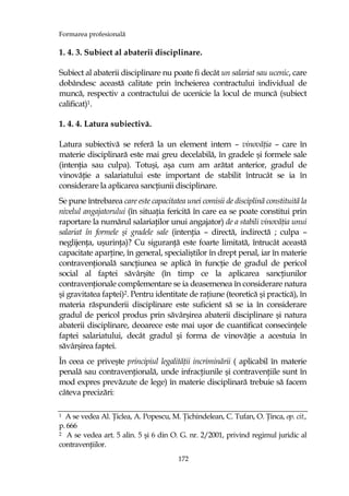 Formarea profesională
172
1. 4. 3. Subiect al abaterii disciplinare.
Subiect al abaterii disciplinare nu poate fi decât un salariat sau ucenic, care
dobândesc această calitate prin încheierea contractului individual de
muncă, respectiv a contractului de ucenicie la locul de muncă (subiect
calificat)1.
1. 4. 4. Latura subiectivă.
Latura subiectivă se referă la un element intern – vinovăŃia – care în
materie disciplinară este mai greu decelabilă, în gradele şi formele sale
(intenŃia sau culpa). Totuşi, aşa cum am arătat anterior, gradul de
vinovăŃie a salariatului este important de stabilit întrucât se ia în
considerare la aplicarea sancŃiunii disciplinare.
Se pune întrebarea care este capacitatea unei comisii de disciplină constituită la
nivelul angajatorului (în situaŃia fericită în care ea se poate constitui prin
raportare la numărul salariaŃilor unui angajator) de a stabili vinovăŃia unui
salariat în formele şi gradele sale (intenŃia – directă, indirectă ; culpa –
neglijenŃa, uşurinŃa)? Cu siguranŃă este foarte limitată, întrucât această
capacitate aparŃine, în general, specialiştilor în drept penal, iar în materie
contravenŃională sancŃiunea se aplică în funcŃie de gradul de pericol
social al faptei săvârşite (în timp ce la aplicarea sancŃiunilor
contravenŃionale complementare se ia deasemenea în considerare natura
şi gravitatea faptei)2. Pentru identitate de raŃiune (teoretică şi practică), în
materia răspunderii disciplinare este suficient să se ia în considerare
gradul de pericol produs prin săvârşirea abaterii disciplinare şi natura
abaterii disciplinare, deoarece este mai uşor de cuantificat consecinŃele
faptei salariatului, decât gradul şi forma de vinovăŃie a acestuia în
săvârşirea faptei.
În ceea ce priveşte principiul legalităŃii incriminării ( aplicabil în materie
penală sau contravenŃională, unde infracŃiunile şi contravenŃiile sunt în
mod expres prevăzute de lege) în materie disciplinară trebuie să facem
câteva precizări:
1 A se vedea Al. łiclea, A. Popescu, M. łichindelean, C. Tufan, O. łinca, op. cit.,
p. 666
2 A se vedea art. 5 alin. 5 şi 6 din O. G. nr. 2/2001, privind regimul juridic al
contravenŃiilor.
 