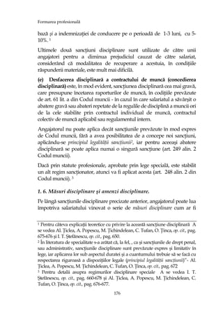 Formarea profesională
176
bază şi a indemnizaŃiei de conducere pe o perioadă de 1-3 luni, cu 5-
10%. 1
Ultimele două sancŃiuni disciplinare sunt utilizate de către unii
angajatori pentru a diminua prejudiciul cauzat de către salariat,
considerând că modalitatea de recuperare a acestuia, în condiŃiile
răspunderii materiale, este mult mai dificilă.
(e) Desfacerea disciplinară a contractului de muncă (concedierea
disciplinară) este, în mod evident, sancŃiunea disciplinară cea mai gravă,
care presupune încetarea raporturilor de muncă, în codiŃiile prevăzute
de art. 61 lit. a din Codul muncii - în cazul în care salariatul a săvârşit o
abatere gravă sau abateri repetate de la regulile de disciplină a muncii ori
de la cele stabilite prin contractul individual de muncă, contractul
colectiv de muncă aplicabil sau regulamentul intern.
Angajatorul nu poate aplica decât sancŃiunile prevăzute în mod expres
de Codul muncii, fără a avea posibilitatea de a concepe noi sancŃiuni,
aplicându-se principiul legalităŃii sancŃiunii2, iar pentru aceeaşi abatere
disciplinară se poate aplica numai o singură sancŃiune (art. 249 alin. 2
Codul muncii).
Dacă prin statute profesionale, aprobate prin lege specială, este stabilit
un alt regim sancŃionator, atunci va fi aplicat acesta (art. 248 alin. 2 din
Codul muncii). 3
1. 6. Măsuri disciplinare şi amenzi disciplinare.
Pe lângă sancŃiunile disciplinare precizate anterior, angajatorul poate lua
împotriva salariatului vinovat o serie de măsuri disciplinare cum ar fi
1 Pentru câteva explicaŃii teoretice cu privire la această sancŃiune disciplinară A
se vedea Al. łiclea, A. Popescu, M. łichindelean, C. Tufan, O. łinca, op. cit., pag.
675-676 şi I. T. Ştefănescu, op. cit., pag. 650.
2 În literatura de specialitate s-a arătat că, la fel, , ca şi sancŃiunile de drept penal,
sau administrativ, sancŃiunile disciplinare sunt prevăzute expres şi limitativ în
lege, iar aplicarea lor sub aspectul duratei şi a cuantumului trebuie să se facă cu
respectarea riguroasă a dispoziŃiilor legale (principiul legalităŃii sancŃiunii)’’- Al.
łiclea, A. Popescu, M. łichindelean, C. Tufan, O. łinca, op. cit., pag. 672
3 Pentru detalii asupra regimurilor disciplinare speciale A se vedea I. T.
Ştefănescu, op. cit., pag. 660-678 şi Al. łiclea, A. Popescu, M. łichindelean, C.
Tufan, O. łinca, op. cit., pag. 676-677.
 