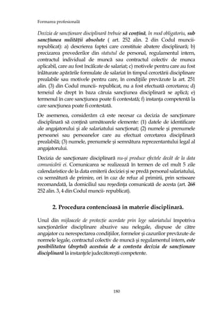 Formarea profesională
180
Decizia de sancŃionare disciplinară trebuie să conŃină, în mod obligatoriu, sub
sancŃiunea nulităŃii absolute ( art. 252 alin. 2 din Codul muncii-
republicat): a) descrierea faptei care constituie abatere disciplinară; b)
precizarea prevederilor din statutul de personal, regulamentul intern,
contractul individual de muncă sau contractul colectiv de munca
aplicabil, care au fost încălcate de salariat; c) motivele pentru care au fost
înlăturate apărările formulate de salariat în timpul cercetării disciplinare
prealabile sau motivele pentru care, în condiŃiile prevăzute la art. 251
alin. (3) din Codul muncii- republicat, nu a fost efectuată cercetarea; d)
temeiul de drept în baza căruia sancŃiunea disciplinară se aplică; e)
termenul în care sancŃiunea poate fi contestată; f) instanŃa competentă la
care sancŃiunea poate fi contestată.
De asemenea, considerăm că este necesar ca decizia de sancŃionare
disciplinară să conŃină următoarele elemente: (1) datele de identificare
ale angajatorului şi ale salariatului sancŃionat; (2) numele şi prenumele
persoanei sau persoanelor care au efectuat cercetarea disciplinară
prealabilă; (3) numele, prenumele şi semnătura reprezentantului legal al
angajatorului.
Decizia de sancŃionare disciplinară nu-şi produce efectele decât de la data
comunicării ei. Comunicarea se realizează în termen de cel mult 5 zile
calendaristice de la data emiterii deciziei şi se predă personal salariatului,
cu semnătură de primire, ori în caz de refuz al primirii, prin scrisoare
recomandată, la domiciliul sau reşedinŃa comunicată de acesta (art. 268
252 alin. 3, 4 din Codul muncii- republicat).
2. Procedura contencioasă în materie disciplinară.
Unul din mijloacele de protecŃie acordate prin lege salariatului împotriva
sancŃionărilor disciplinare abuzive sau nelegale, dispuse de către
angajator cu nerespectarea condiŃiilor, formelor şi cazurilor prevăzute de
normele legale, contractul colectiv de muncă şi regulamentul intern, este
posibilitatea (dreptul) acestuia de a contesta decizia de sancŃionare
disciplinară la instanŃele judecătoreşti competente.
 