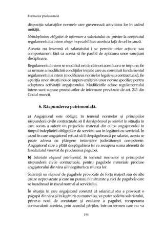 Formarea profesională
194
dispoziŃia salariaŃilor normele care guvernează activitatea lor în cadrul
unităŃii.
Neîndeplinirea obligaŃiei de informare a salariatului cu privire la conŃinutul
regulamentului intern atrage inopozabilitatea acestuia faŃă de cel în cauză.
Aceasta nu însemnă că salariatului i se permite orice acŃiune sau
comportament fără ca acesta să fie pasibil de aplicarea unor sancŃiuni
disciplinare.
Regulamentul intern se modifică ori de câte ori acest lucru se impune, fie
ca urmare a modificării condiŃiilor iniŃiale care au constituit fundamentul
regulamentului intern (modificarea normelor legale sau contractuale), fie
apariŃia unor situaŃii noi ce impun emiterea unor norme specifice pentru
adaptarea activităŃii angajatorului. Modificările aduse regulamentului
intern sunt supuse procedurilor de informare prevăzute de art. 243 din
Codul muncii.
6. Răspunderea patrimonială.
a) Angajatorul este obligat, în temeiul normelor şi principiilor
răspunderii civile contractuale, să îl despăgubească pe salariat în situaŃia în
care acesta a suferit un prejudiciu material din culpa angajatorului în
timpul îndeplinirii obligaŃiilor de serviciu sau în legătură cu serviciul. În
cazul în care angajatorul refuză să îl despăgubească pe salariat, acesta se
poate adresa cu plângere instanŃelor judecătoreşti competente.
Angajatorul care a plătit despăgubirea îşi va recupera suma aferentă de
la salariatul vinovat de producerea pagubei.
b) SalariaŃii răspund patrimonial, în temeiul normelor şi principiilor
răspunderii civile contractuale, pentru pagubele materiale produse
angajatorului din vina şi în legătură cu munca lor.
SalariaŃii nu răspund de pagubele provocate de forŃa majoră sau de alte
cauze neprevăzute şi care nu puteau fi înlăturate şi nici de pagubele care
se încadrează în riscul normal al serviciului.
În situaŃia în care angajatorul constată că salariatul său a provocat o
pagupă din vina şi în legătură cu munca sa, va putea solicita salariatului,
printr-o notă de constatare şi evaluare a pagubei, recuperarea
contravalorii acesteia, prin acordul părŃilor, într-un termen care nu va
 